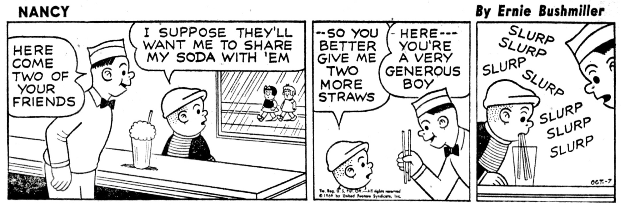 NANCY BY ERNIE BUSHMILLER 

HERE COME TWO OF YOUR FRIENDS

I SUPPOSE THEY'LL WANT ME TO SHARE MY SODA WITH 'EM

- SO YOU BETTER GIVE ME TWO MORE
STRAWS

HERE---YOU'RE A VERY GENEROUS BOY

SLURP
SLURP
SLURP
SLURP
SLURP 
SLURP 
SLURP