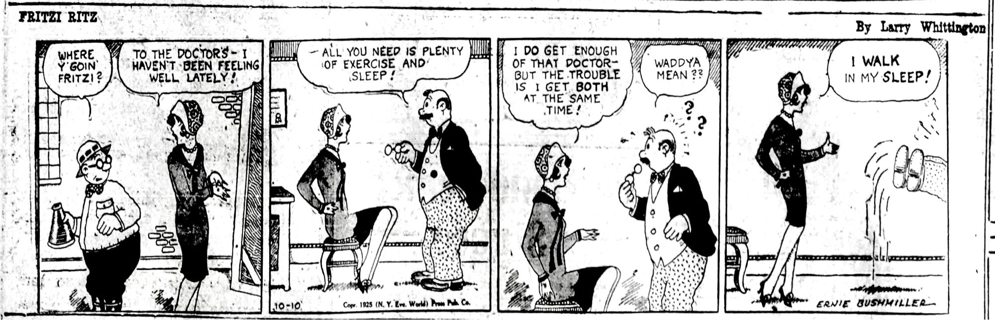 FRITZI RITZ BY ERNIE BUSHMILLER 

WHERE Y'GOIN FRITZI?

TO THE DOCTORS- I HAVEN'T BEEN FEELING WELL LATELY!

- ALL YOU NEED IS PLENTY OF EXERCISE AND SLEEP!

I DO GET ENOUGH OF THAT DOCTOR-BUT THE TROUBLE IS I GET BOTH AT THE SAME TIME!

WADDYA MEAN ??

I WALK IN MY SLEEP!