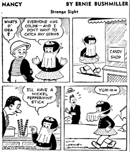 NANCY - BY ERNIE BUSHMILLER
                - Strange Sight -

WHAT'S D' IDEA ?

( NANCY IS WEARING A MASK)

EVERYONE HAS COLDS-- AND I DON'T WANT TO CATCH ANY GERMS

SIGN IN WINDOW- CANDY SHOP

I'LL HAVE A NICKEL
PEPPERMINT
STICK

YUM-MM
