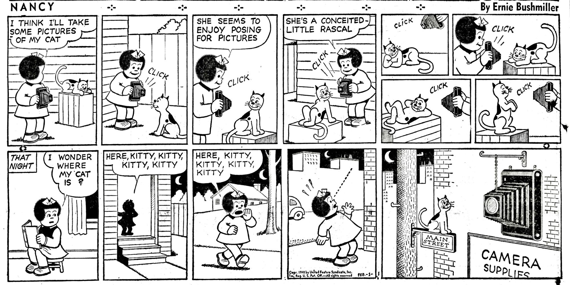 NANCY BY ERNIE BUSHMILLER 

I THINK ILL TAKE
SOME PICTURES OF MY CAT

SHE SEEMS TO ENJOY POSING FOR PICTURES

SHE'S A CONCEITED - LITTLE RASCAL

CLICK, CLICK, CLICK, CLICK

- THAT NIGHT-
I WONDER WHERE MY CAT IS?

HERE,KITTY,KITTY,KITTY,KITTY

HERE, KITTY,KITTY,KITTY,KITTY

SIGN - CAMERA SUPPLIES