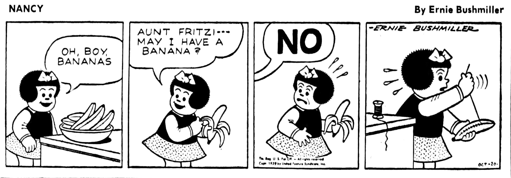 NANCY - ERNIE BUSHMILLER

OH, BOY
BANANAS

AUNT FRITZI--MAY I HAVE A BANANA ?

NO

( NANCY HAD ALREADY STARTED PEELING THE BANANA, WHEN FRITZI SAID NO, SO NANCY SEWED UP THE BANANA WITH NEEDLE AND THREAD )
