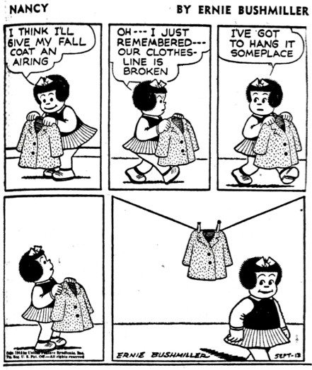 NANCY BY ERNIE BUSHMILLER 

I THINK ILL GIVE MY FALL COAT AN
AIRING

OH --- I JUST REMEMBERED---OUR CLOTHES-LINE IS BROKEN

I'VE GOT TO HANG IT SOMEPLACE

( NANCY BREAKS THE FOURTH WALL BY HANGING HER COAT ON ONE OF THE PANEL LINES) 