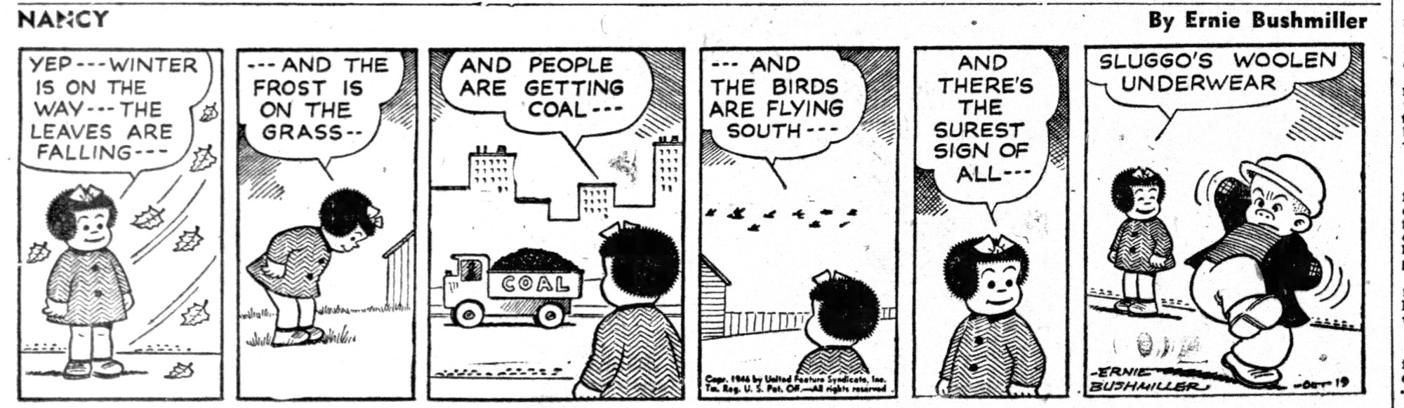 NANCY BY ERNIE BUSHMILLER 

УЕР -- WINTER IS ON THE WAY -•- THE LEAVES ARE FALLING---

- - -AND THE FROST IS ON THE GRASS--

AND PEOPLE ARE GETTING COAL ---

- - -THE BIRDS ARE FLYING SOUTH --•

AND THERE'S
THE SUREST SIGN OF ALL - - - 

SUGGO’S WOOLEN UNDERWEAR 