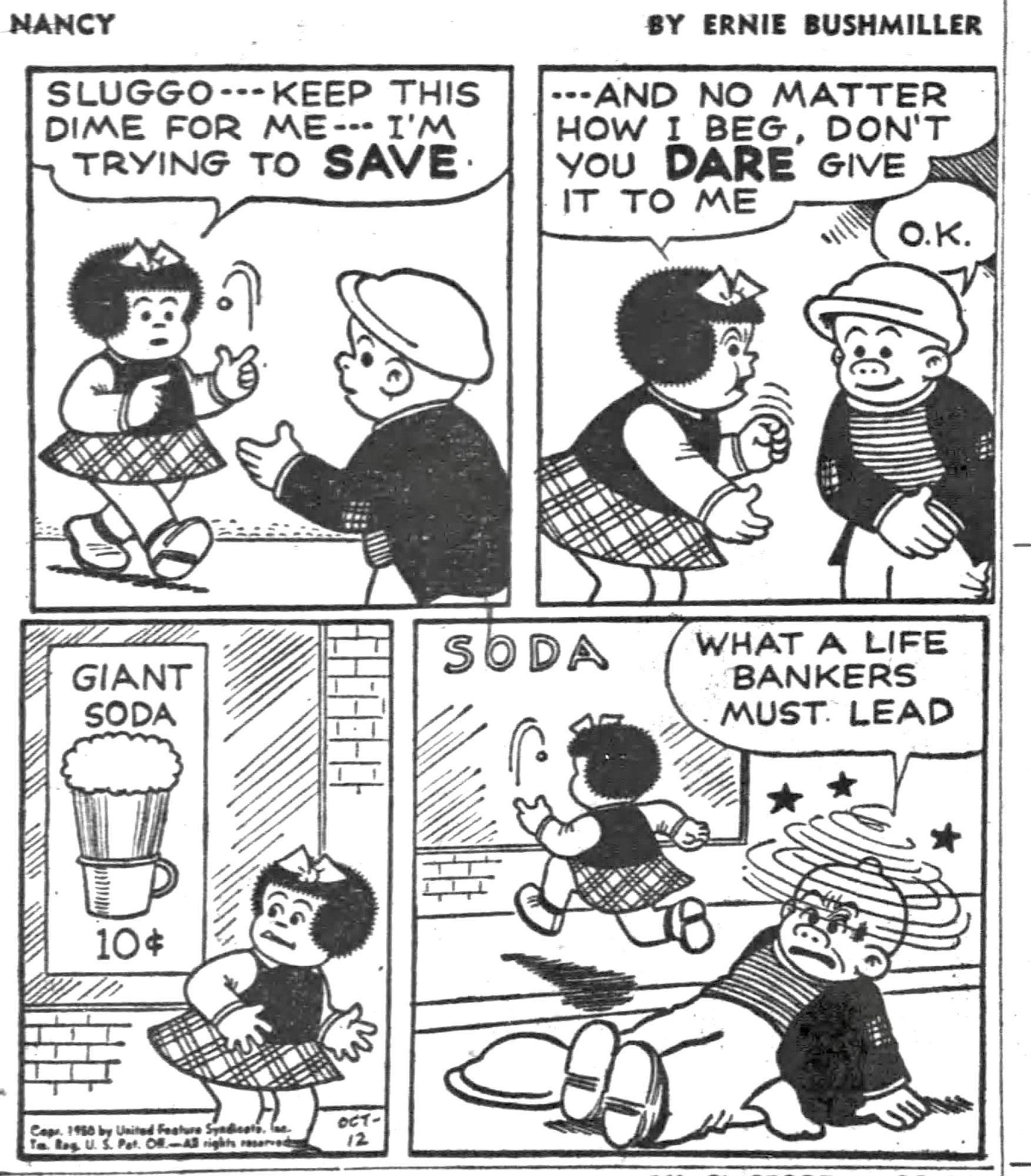 NANCY BY ERNIE BUSHMILLER 

SLUGGO-- KEEP THIS DIME FOR ME--I'M TRYING TO SAVE 

...AND NO MATTER HOW I BEG, DON'T YOU DARE GIVE IT TO ME

О.К.


SIGN GIANT SODA 10c

WHAT A LIFE
BANKERS MUST LEAD

(SLUGGO IS SEEING STARS AFTER NANCY STRONGLY 
CONVINCED HIM TO RELEASE THE DIME TO HER)