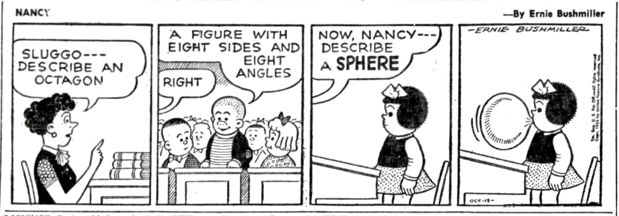 NANCY - BY ERNIE BUSHMILLER 

(NANCY AND SLUGGO ARE IN SCHOOL, THE TEACHER CALLS ON SLUGGO FIRST)

SLUGGO - DESCRIBE AN OCTAGON

A FIGURE WITH EIGHT SIDES AND
EIGHT ANGLES RIGHT

( NEXT THE TEACHER CALLS ON NANCY)

NOW, NANCY-DESCRIBE A SPHERE

( NANCY DESCRIBES A SPHERE BY BLOWING A PERFECT SPHERE WITH HER BUBBLE GUM)