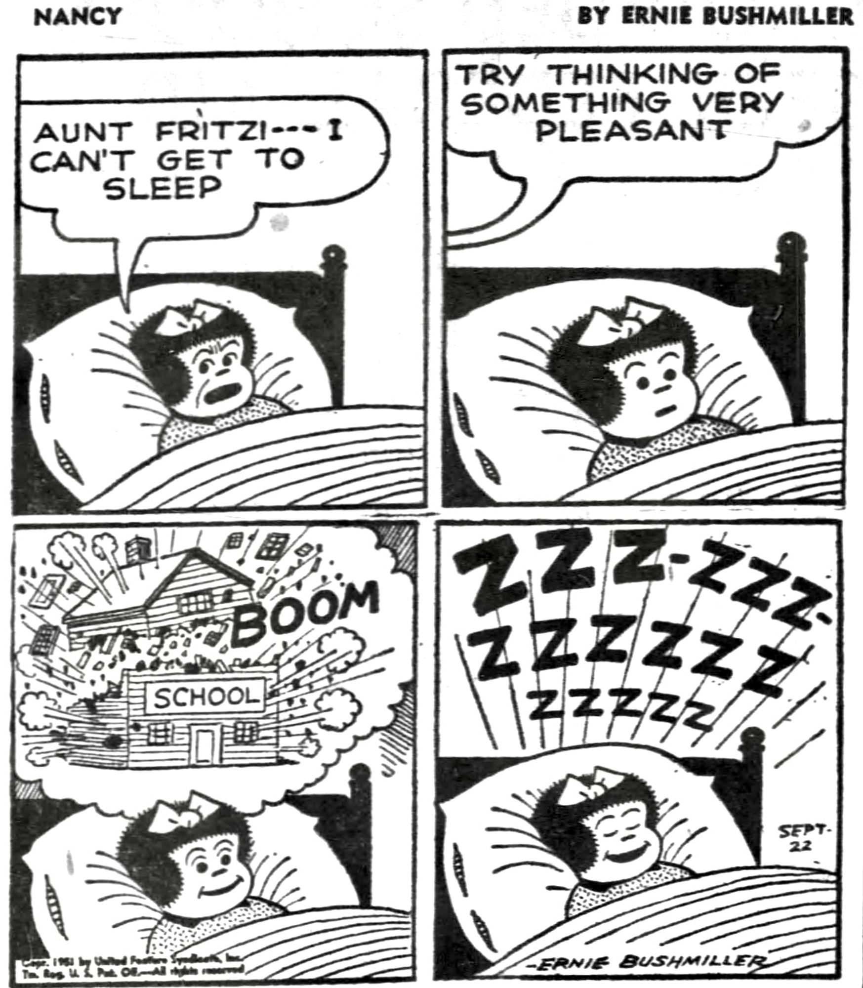 NANCY BY ERNIE BUSHMILLER

AUNT FRITZI - - -I CAN’T GET TO SLEEP 

TRY THINKING OF SOMETHING VERY
PLEASANT

(NANCY IMAGINES THAT THE SCHOOL      
BUILDING BLOWS UP )

ZZZ-ZZZ
 ZZZZZZ
   zzzzz