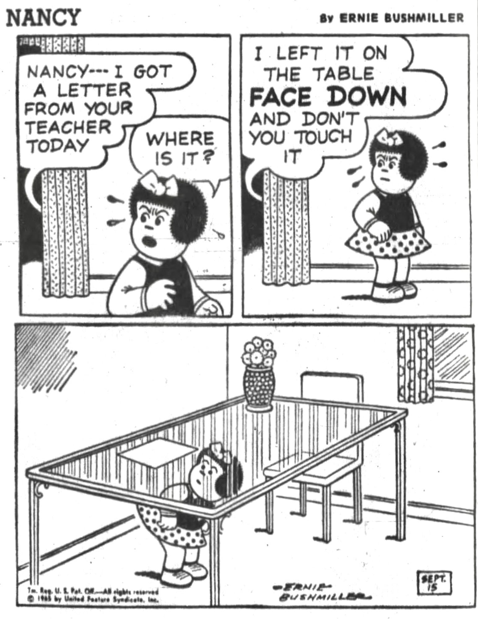 NANCY BY ERNIE BUSHMILLER 

NANCY- I GOT A LETTER FROM YOUR TEACHER TODAY

WHERE IS IT?

I LEFT IT ON THE TABLE
FACE DOWN AND DON'T YOU TOUCH IT