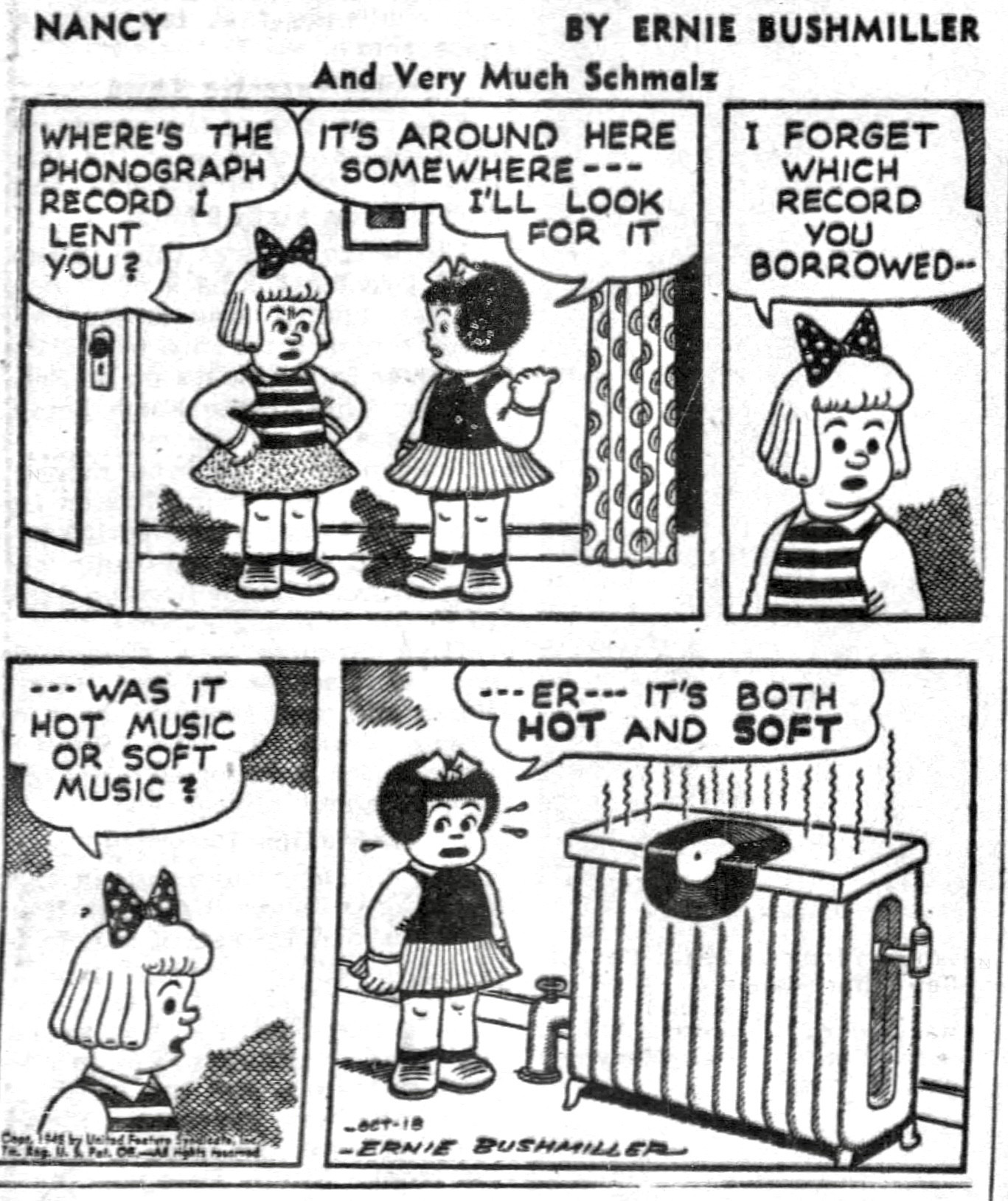 NANCY BY ERNIE BUSHMILLER 

WHERE'S THE PHONOGRAPH
RECORD LENT YOU?

IT'S AROUND HERE SOMEWHERE ---
I'LL LOOK FOR IT

I FORGET WHICH RECORD YOU
BORROWED -

••• WAS IT HOT MUSIC OR SOFT MUSIC :
---ER-- IT'S BOTH HOT AND SOFT

( NANCY LEFT THE RECORD ON A HOT RADIATOR)