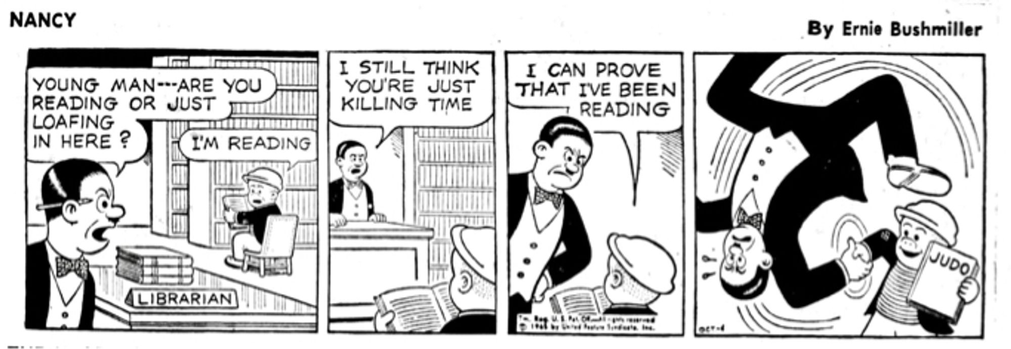 NANCY By Ernie Bushmiller 

YOUNG MAN--ARE YOU READING OR JUST
LOAFING IN HERE ?

NAME PLAQUE- LIBRARIAN 

I'M READING

I STILL THINK YOU'RE JUST KILLING TIME

I CAN PROVE THAT IVE BEEN READING

TITLE OF BOOK- JUDO