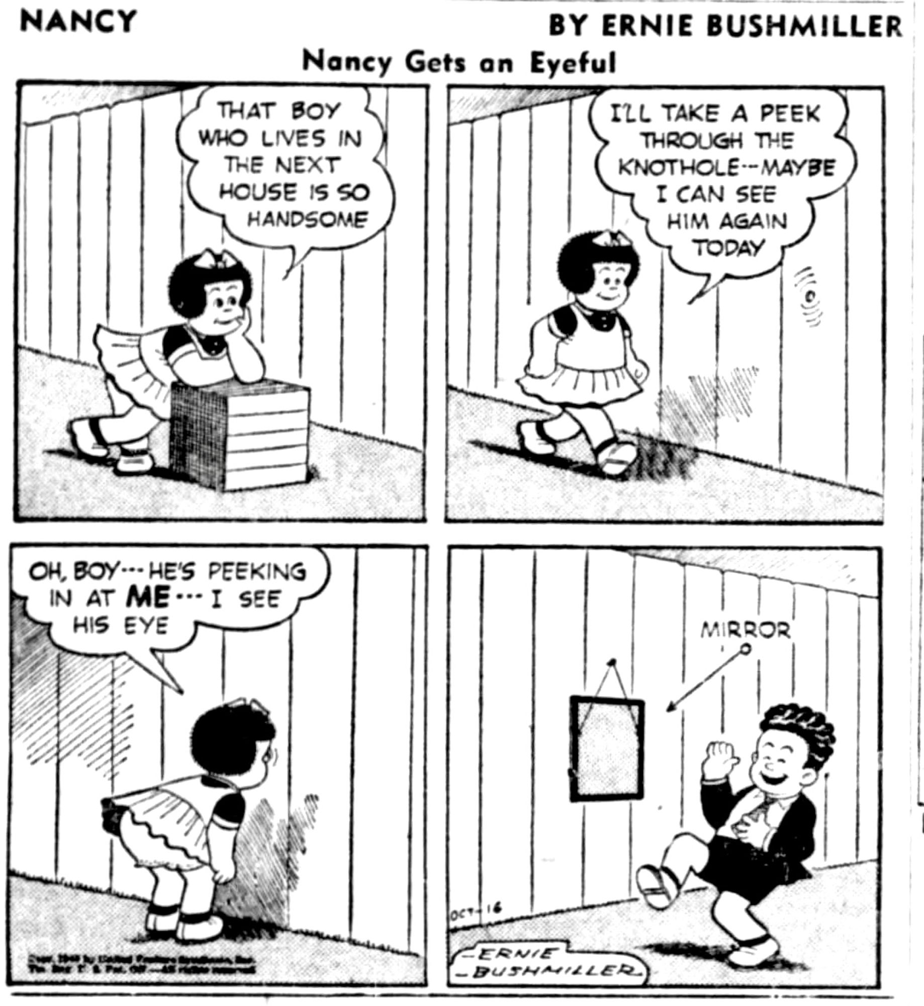 NANCY BY ERNIE BUSHMILLER
-Nancy Gets an Eyeful-

THAT BOY WHO LIVES IN THE NEXT HOUSE IS SO HANDSOME

I’LL TAKE A PEEK THROUGH THE KNOTHOLE - MAYBE
I CAN SEE HIM AGAIN
TODAY

OH,BOY - - - HE'S PEEKING IN AT ME - I SEE HIS EYE

MIRROR 

( HE PLACED A MIRROR OVER THE KNOTHOLE, NANCY IS SEEING HER OWN EYE)
