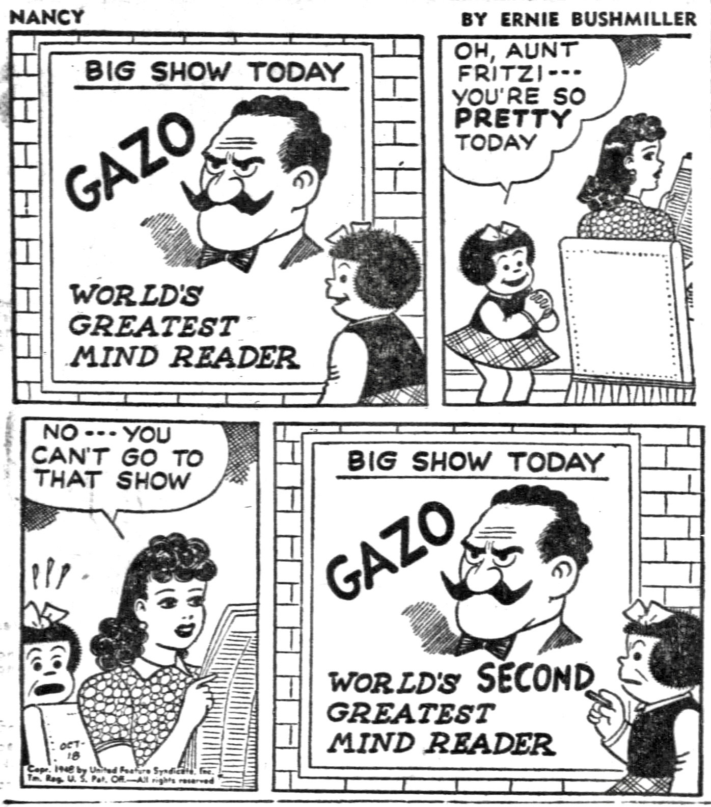 NANCY BY ERNIE BUSHMILLER 

POSTER ON WALL BIG SHOW TODAY
                                    GAZO
                                    WORLD’S
                                    GREATEST 
                                    MIND READER 
OH, AUNT FRITZI--• YOU'RE SO PRETTY
TODAY

NO •• YOU CAN'T GO TO THAT SHOW

( NANCY ‘S WRITES ON THE POSTER SO THAT IT READS 
GAZO WORLD’S SECOND GREATEST MIND READER)