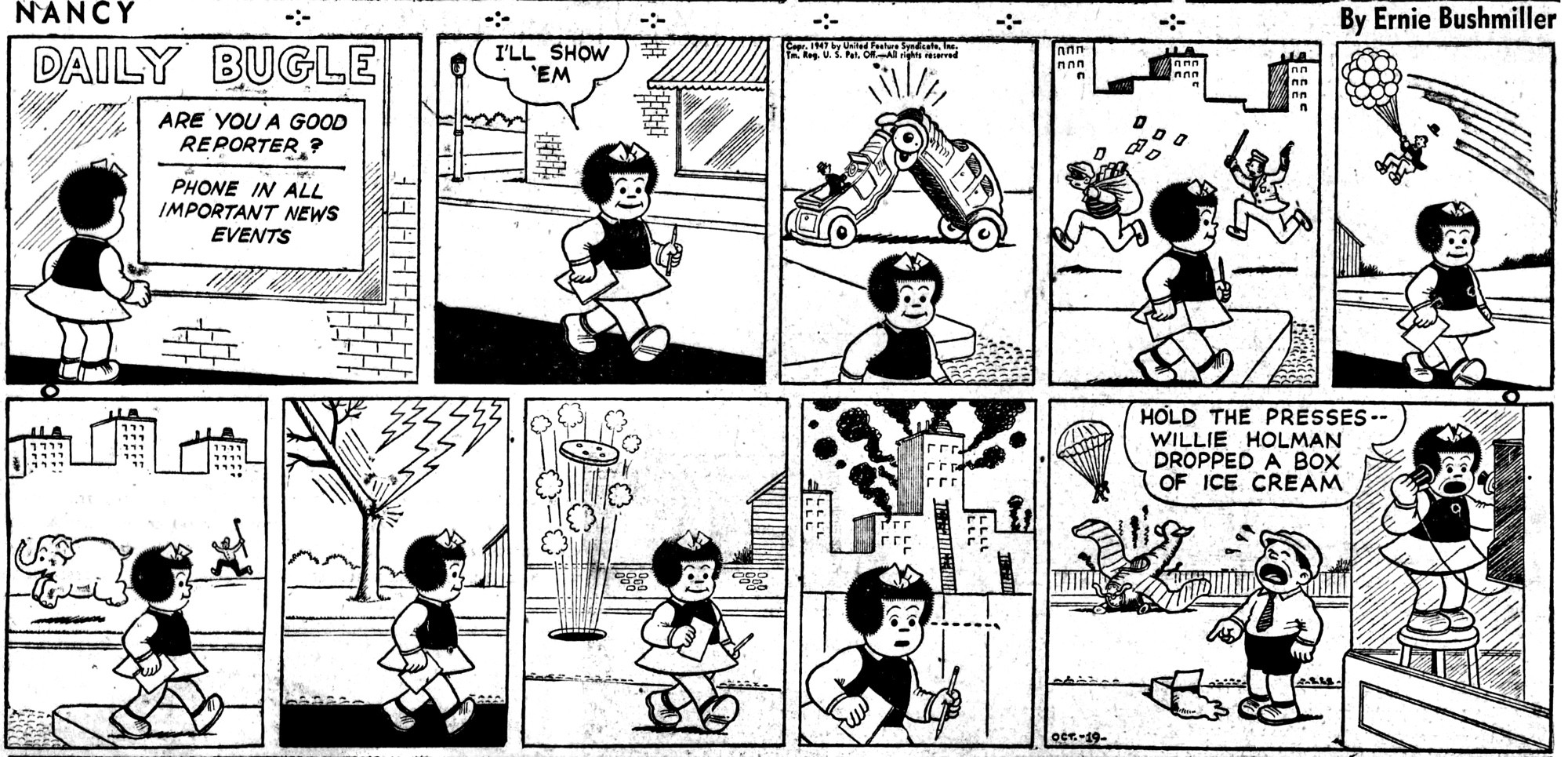 NANCY BY ERNIE BUSHMILLER 

SIGNS IN WINDOW 
DAILY BUGLE
ARE YOU A GOOD REPORTER,?
PHONE IN ALL IMPORTANT NEWS      EVENTS

I'LL SHOW ‘EM

( NANCY DECIDES TO BECOME A NEWS REPORTER. BUT DURING THE DAY SHE MISSES NEWS EVENTS, CAR CRASHES, POLICE CHASES, MAN FLIES AWAY WITH BALLOONS, ELEPHANT ESCAPES ZOO, STORMS , MAN FALLS IN MANHOLE AND BUILDING FIRES ,ONLY TO REPORT WILLY  HOLMAN DROPPING HIS ICE CREAM)

HOLD THE PRESSES--
WILLIE HOLMAN DROPPED A 
BOX OF ICE CREAM