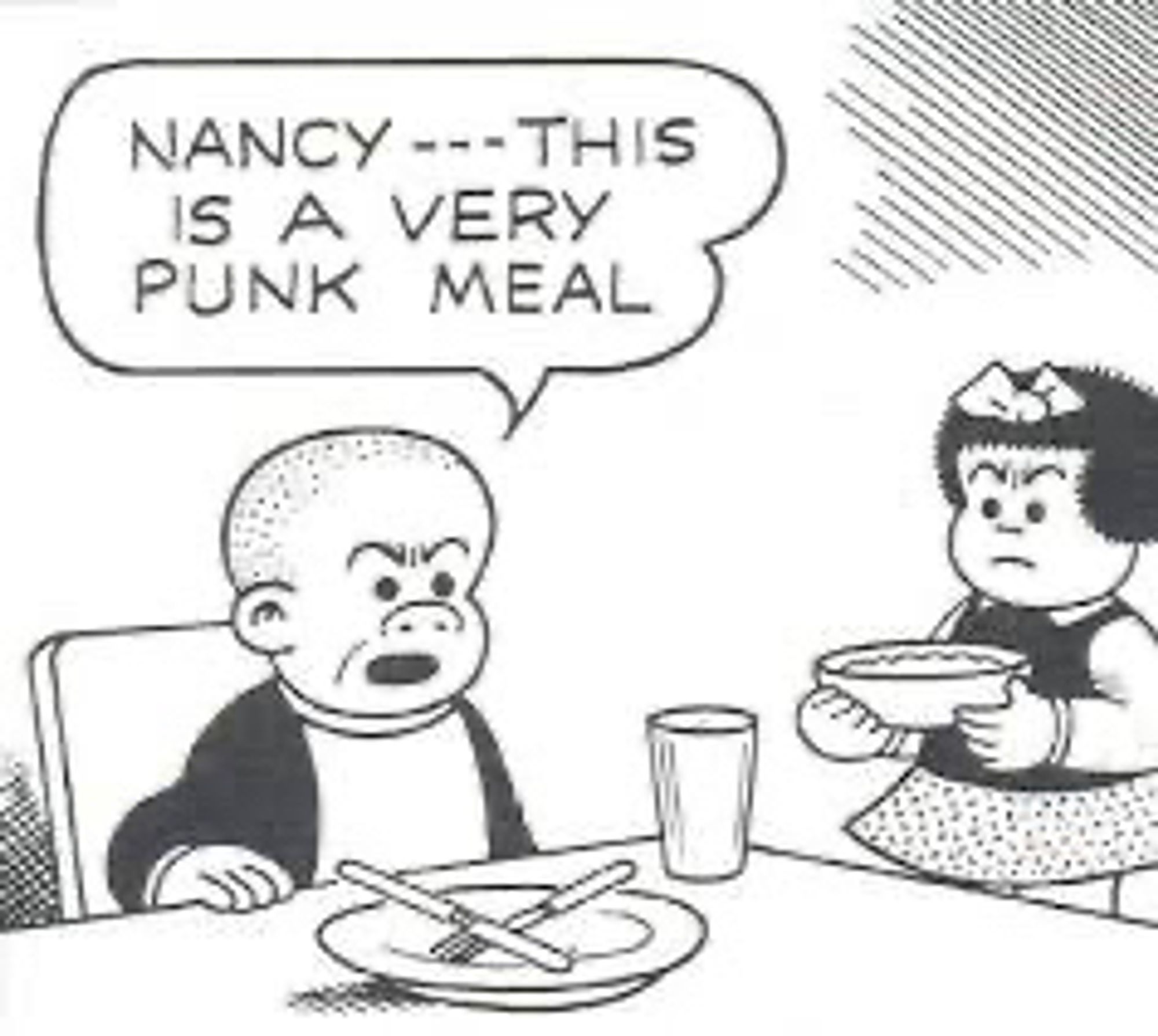 NANCY --- THIS IS A VERY PUNK MEAL

( SLUGGO UNHAPPY WITH THE MEAL NANCY PREPARED ,TELLS NANCY “THIS IS A VERY PUNK MEAL”

NANCY DOESN’T SEEM VERY PLEASED WITH SLUGGO’S COMMENT ABOUT HER COOKING.