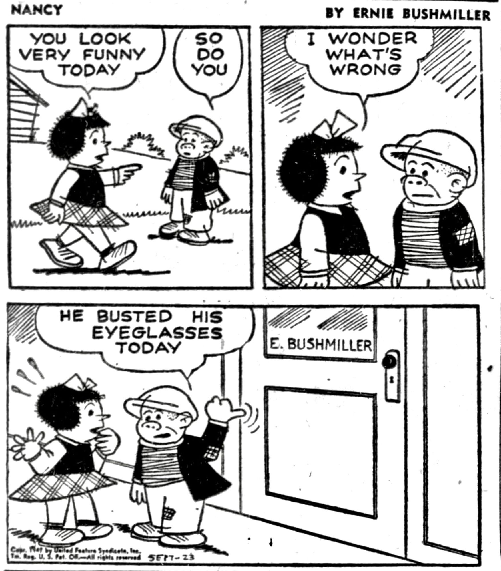 NANCY BY ERNIE BUSHMILLER 

( NANCY AND SLUGGO NOTICE THAT THEY LOOK FUNNY TODAY)

YOU LOOK VERY FUNNY
TODAY

SO DO YOU

I WONDER WHAT’S WRONG ?

(THEY GO TO ERNIE BUSHMILLER’S OFFICE TO SEE WHY)

HE BUSTED HIS EYEGLASSES TODAY