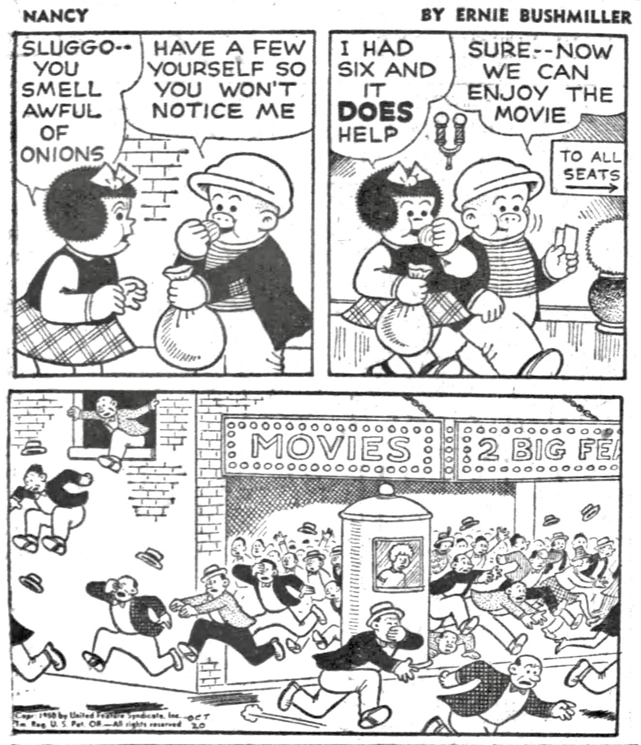 NANCY BY ERNIE BUSHMILLER 
SLUGGO-•
YOU
SMELL AWFUL
OF ONIONS

HAVE A FEW
YOURSELF SO YOU WON'T NOTICE ME 

I HAD SIX AND IT DOES HELP

SURE --NOW 
WE CAN
ENJOY THE MOVIE 

SIGN - TO ALL SEATS

MARQUEE-MOVIES
                     2 BIG FEATURES 