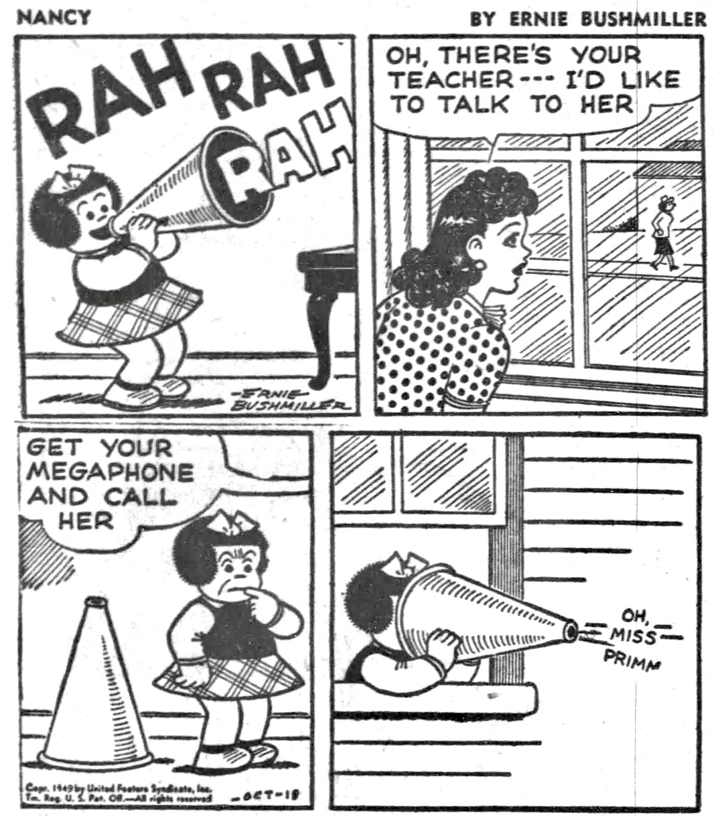 NANCY BY ERNIE BUSHMILLER 

RAH RAH RAH
( NANCY IS HAVING FUN WITH HER MEGAPHONE)

OH, THERE'S YOUR TEACHER--I'D LIKE TO TALK TO HER

( AUNT FRITZI SEES NANCY’S TEACHER WALKING ON THE OTHER SIDE OF THE STREET) 

GET YOUR MEGAPHONE AND CALL
HER

oh miss primm 

( NANCY CALLS OUT TO HER TEACHER WITH THE WRONG END OF THE MEGAPHONE)