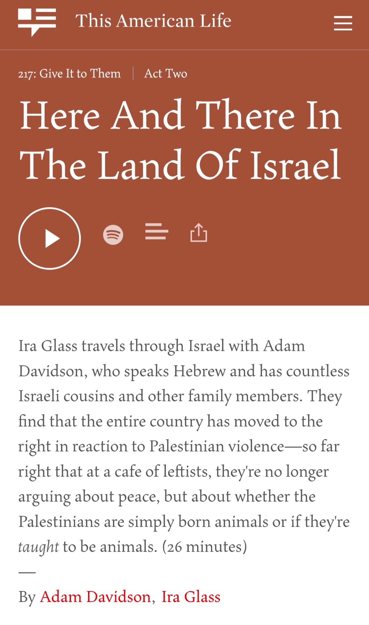 Ira Glass travels through Israel with Adam Davidson, who speaks Hebrew and has countless Israeli cousins and other family members. They find that the entire country has moved to the right in reaction to Palestinian violence—so far right that at a cafe of leftists, they're no longer arguing about peace, but about whether the Palestinians are simply born animals or if they're taught to be animals. (26 minutes)