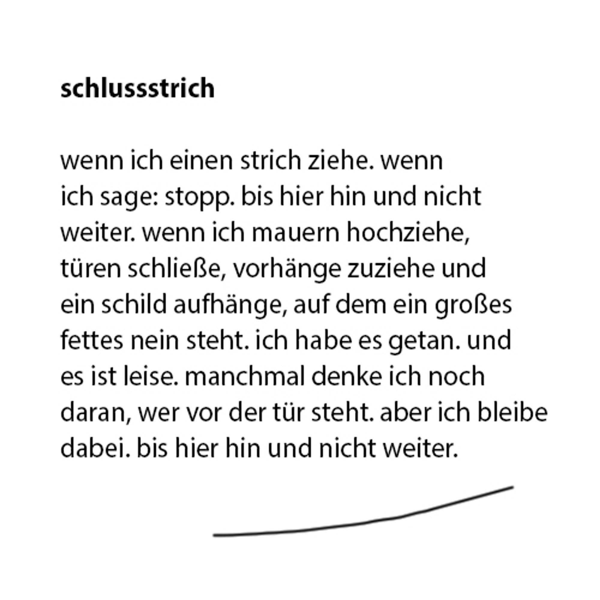 schlussstrich

wenn ich einen strich ziehe. wenn
ich sage: stopp. bis hier hin und nicht
weiter. wenn ich mauern hochziehe,
türen schließe, vorhänge zuziehe und
ein schild aufhänge, auf dem ein großes
fettes nein steht. ich habe es getan. und
es ist leise. manchmal denke ich noch
daran, wer vor der tür steht. aber ich bleibe
dabei. bis hier hin und nicht weiter.