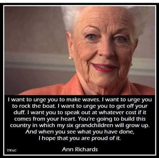 Picture of the greatest Texas Governor in recent history Ann Richards saying:

I want to urge you to make waves. I want to urge you
to rock the boat. I want to urge you to get off your
duff. I want vou to speak out at whatever cost if it
comes from your heart. You're going to build this
country in which my six grandchildren will grow up.
And when you see what you have done,
I hope that you are proud of it.

TWAC

Ann Richards