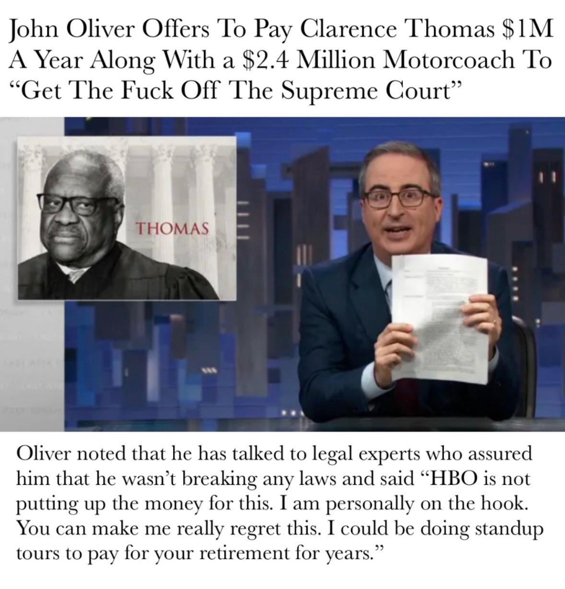 John Oliver Offers To Pay Clarence Thomas $1M
A Year Along With a $2.4 Million Motorcoach To
"Get The Fuck Off The Supreme Court"
THOMAS
Oliver noted that he has talked to legal experts who assured him that he wasn't breaking any laws and said "HBO is not putting up the money for this. I am personally on the hook.
You can make me really regret this. I could be doing standup tours to pay for your retirement for years."