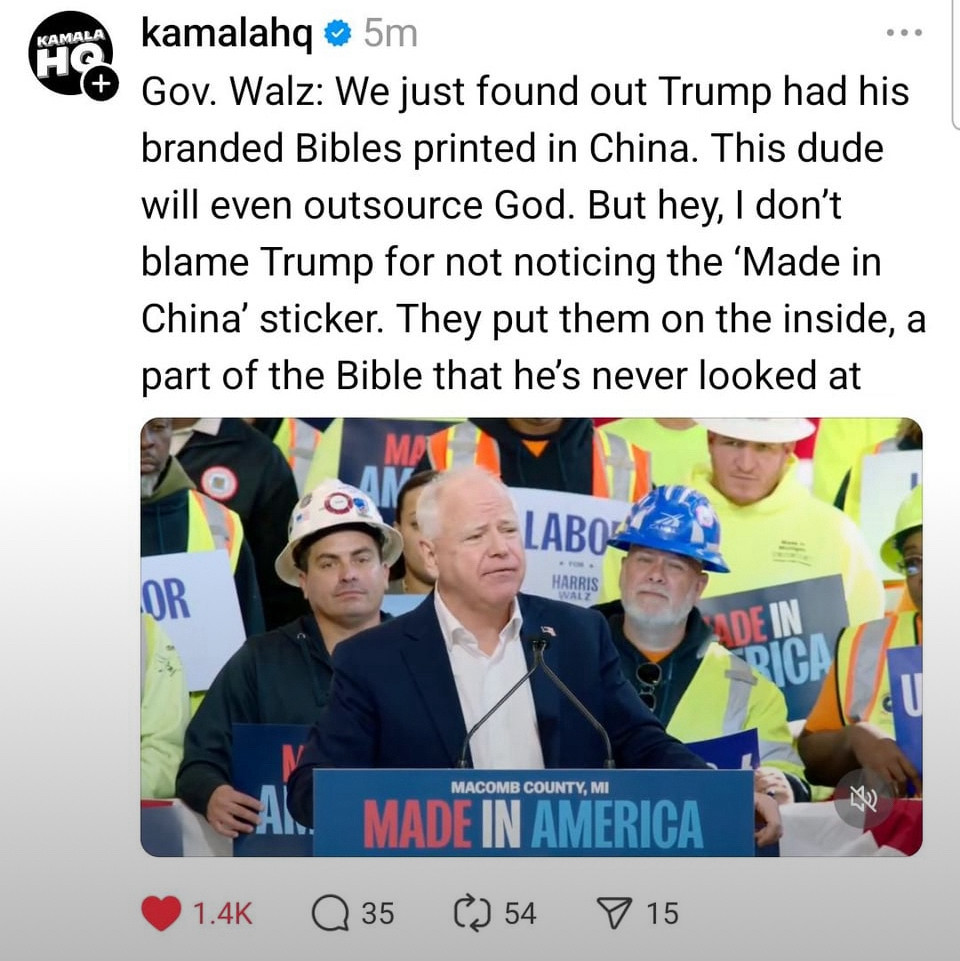 Picture of a post of Tim walz at a rally Gov. Walz: We just found out Trump had his branded Bibles printed in China. This dude will even outsource God. But hey, I don't blame Trump for not noticing the 'Made in China' sticker. They put them on the inside, a part of the Bible that he's never looked at