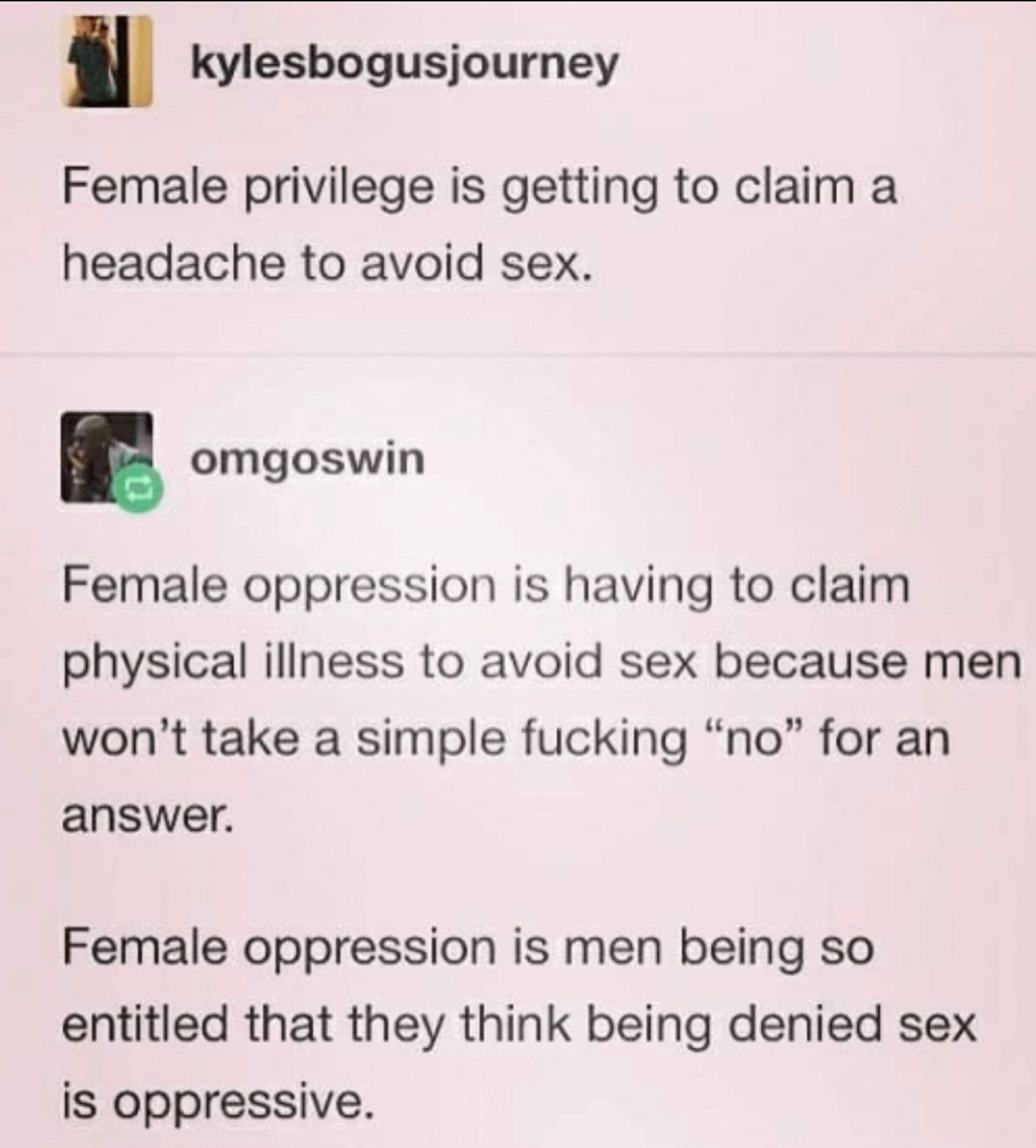 A post that says Female privilege is getting to claim a headache to avoid sex.with the reply Female oppression is having to claim physical illness to avoid sex because men won't take a simple fucking "no" for an answer.
Female oppression is men being so entitled that they think being denied sex is oppressive.