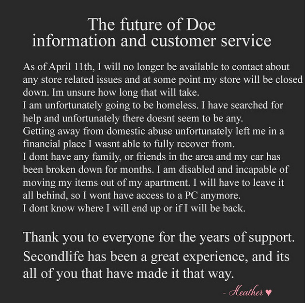 Future of Doe information and customer service: As of April 11th, I will no longer be available to contact any store related issues and at some point my store will be closed down. I'm unsure how long that will take. I am unfortunately going to be homeless. I have searched for help and unfortunately there doesn't seem to be any. Getting away from domestic abuse unfortunately left me in a financial place I wasn't able to fully recover from. I don't have any family, or friends in the area and my car has been broken down for months. I am disabled and incapable of moving my items out of my apartment. I will have to leave it all behind so I won't have access to a PC anymore. I don't know where I will end up or if I will be back. Thank you to everyone for the years of support. Secondlife has been a great experience and it's all of you that have made it that way. Heather ♥