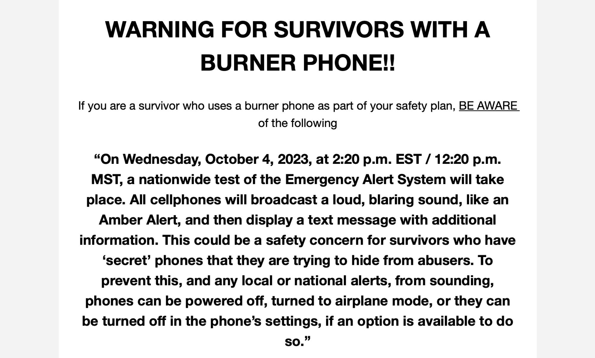 text says: Warning for Survivors with a Burner Phone!! 
If you are a survivor who uses a burner phone as part of your safety plan, BE AWARE of the following.

"On Wednesday, October 4, 2023, at 2:20P.M. Est/12:20P.M. MST, a nationwide teste of the Emergency Alert System will take place. All cellphones will broadcast a loud, blaring sound, like an Amber Alert, then display a text message with additional information. This could be a safety concern for survivors who have 'secret' phones that they are trying to hide from abusers. To prevent this, and any local or national alerts, from sounding, phones can be powered off, turned into airplane mode, or they can be turned off in the phone's settings, if an option is available to do so."