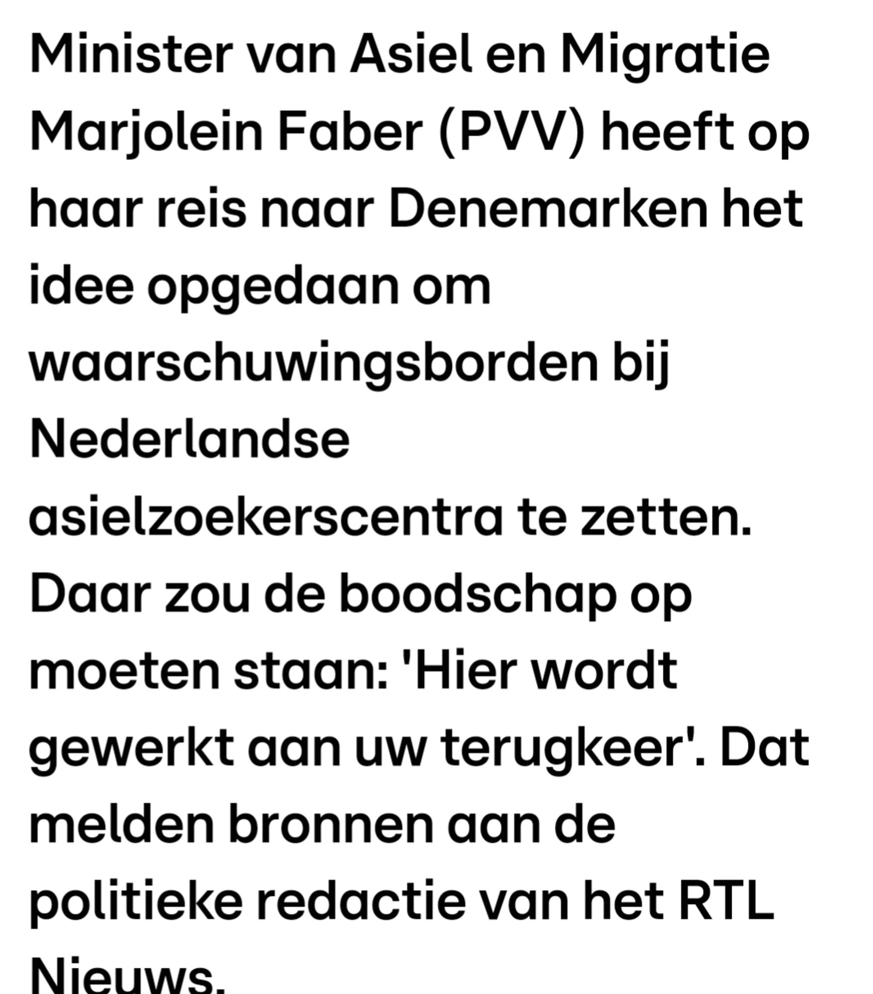 Minister van Asiel en Migratie Marjolein Faber (PVV) heeft op haar reis naar Denemarken het idee opgedaan om waarschuwingsborden bij Nederlandse asielzoekerscentra te zetten. Daar zou de boodschap op moeten staan: 'Hier wordt gewerkt aan uw terugkeer'. Dat melden bronnen aan de politieke redactie van het RTL Nieuws.