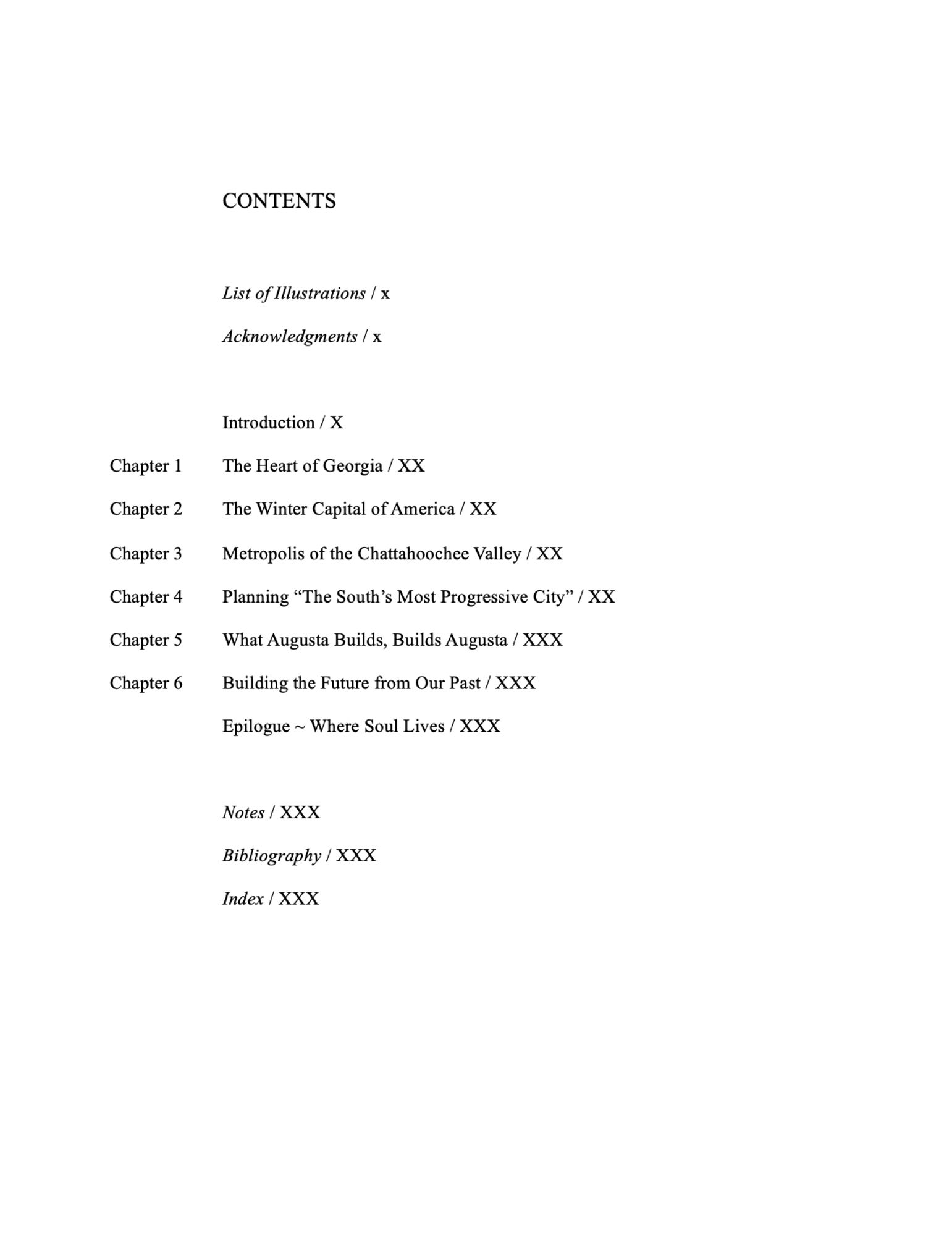 CONTENTS

List of Illustrations / x
Acknowledgments / x

Introduction / X
Chapter 1 	The Heart of Georgia / XX
Chapter 2 	The Winter Capital of America / XX
Chapter 3 	Metropolis of the Chattahoochee Valley / XX
Chapter 4 	Planning “The South’s Most Progressive City” / XX
Chapter 5 	What Augusta Builds, Builds Augusta / XXX
Chapter 6 	Building the Future from Our Past / XXX
Epilogue ~ Where Soul Lives / XXX

Notes / XXX
Bibliography / XXX 
Index / XXX