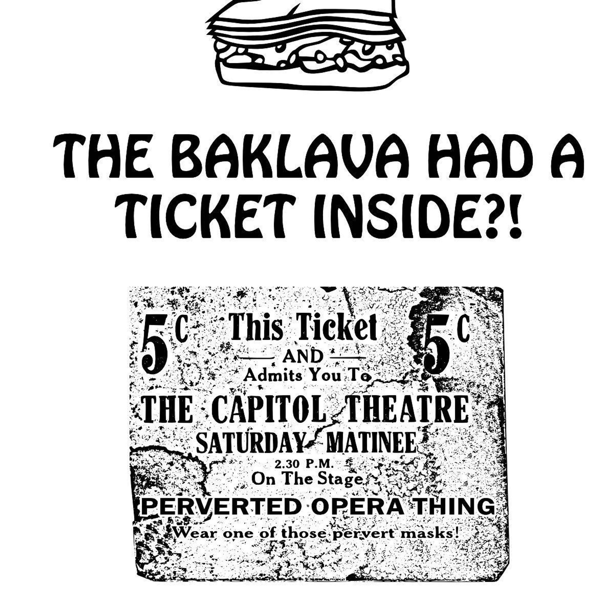 Image description:
The baklava had a ticket inside?!
An image of an old-fashioned ticket, price 5c. Ticket reads:
This ticket
-And-
Admits you to
THE CAPITOL THEATRE
SATURDAY MATINEE
2:30pm
On The Stage
PERVERTED OPERA THING
Wear one of those pervert masks!