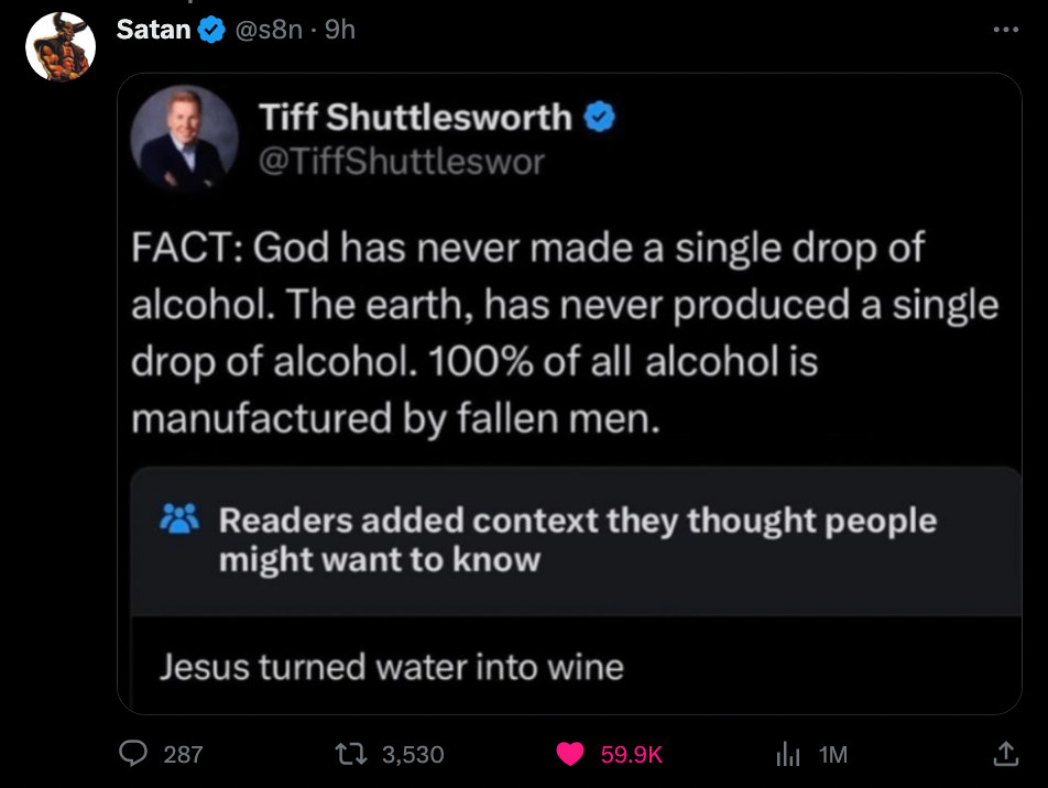 Screenshot distributed on Twitter of a tweet from @TiffShuttleswor th, whoever the fuck that is: "FACT: God has never made a single drop of alcohol. The earth, has never produced a single drop of alcohol. 100% of all alcohol is manufactured by fallen men." Beneath the tweet by Mr Tiff is the flag "Readers added context they thought people might want to know". The context added is: "Jesus turned water into wine". This screencap has been tweeted by Twitter user @s8n, screename 'Satan'.