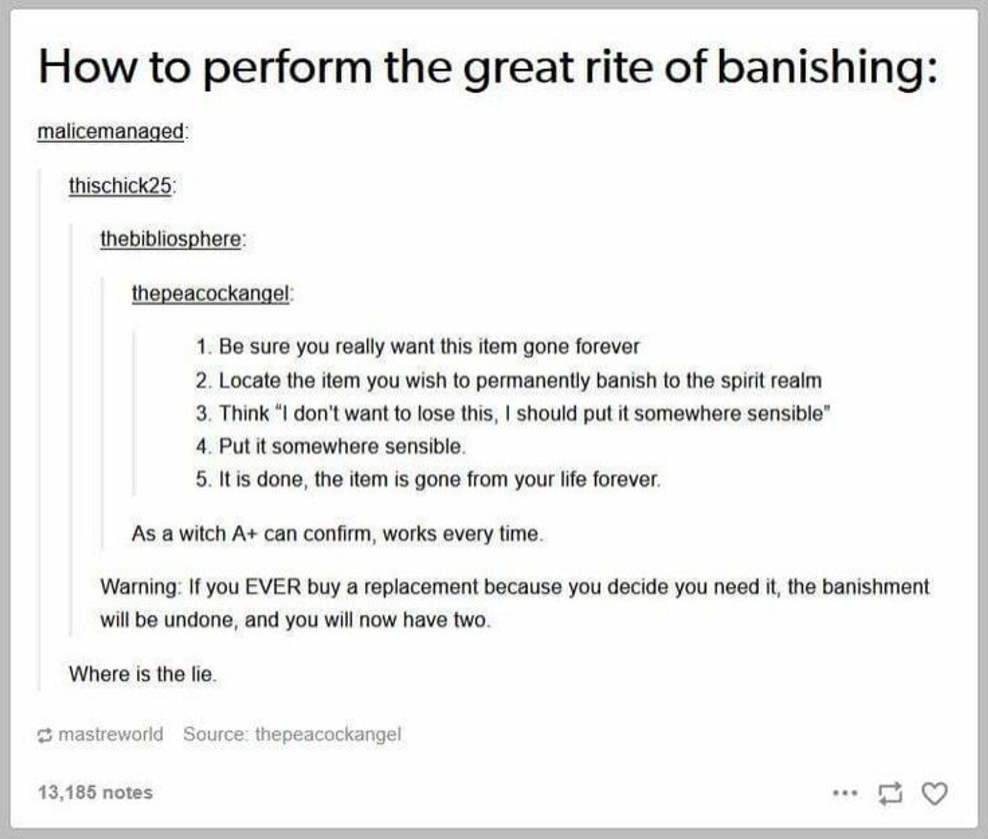 How to perform the great rite of banishing:

1. Be sure you really want this item gone forever
2. Locate the item you wish to permanently banish to the spirit realm
3. Think "I don't want to lose this, I should put it somewhere sensible"
4. Put it somewhere sensible
5. It is done, the item is gone from your life forever

>As a witch a+ can confirm works every time

> Warning. If you ever buy a replacement because you decide you need it, the banishment will be undone and you will now have two 

>Where is the lie