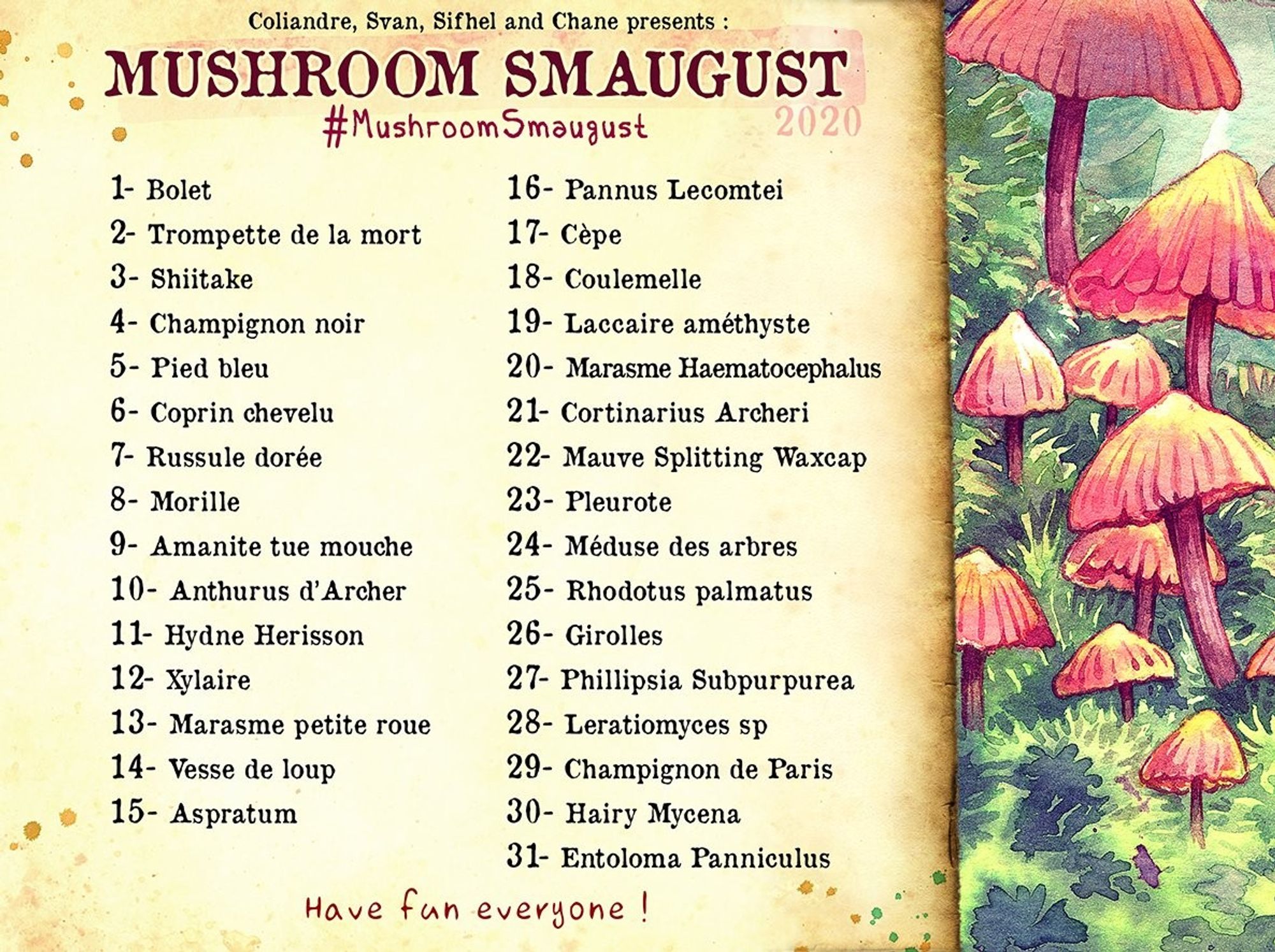 Mushroom-Smaugust-2020-Liste von topelune.tumblr.com
1- Bolet
2- Trompette de la mort
3- Shiitake
4- Champignon noir
5- Pied bleu
6- Coprin chevelu
7- Russule doree
8- Morille
9- Amanite tue mouche
10- Anthurus d’Archer
11- Hydne Herisson
12- Xylaire
13- Marasme petite roue
14- Vesse de loup
15- Aspratum
16- Pannus Lecomtei
17- Cepe
18- Coulemelle
19- Laccaire amsthyste
20- Marasme Haematocephalus
21- Cortinarius Archeri
22- Mauve Splitting Waxcap
23- Pleurote
24- Meduse des arbres
25- Rhodotus palmatus
26- Girolles
27- Phillipsia Subpurpurea
23- Leratiomyces sp
29- Champignon de Paris
30- Hairy Mycena
31- Entoloma Panniculus