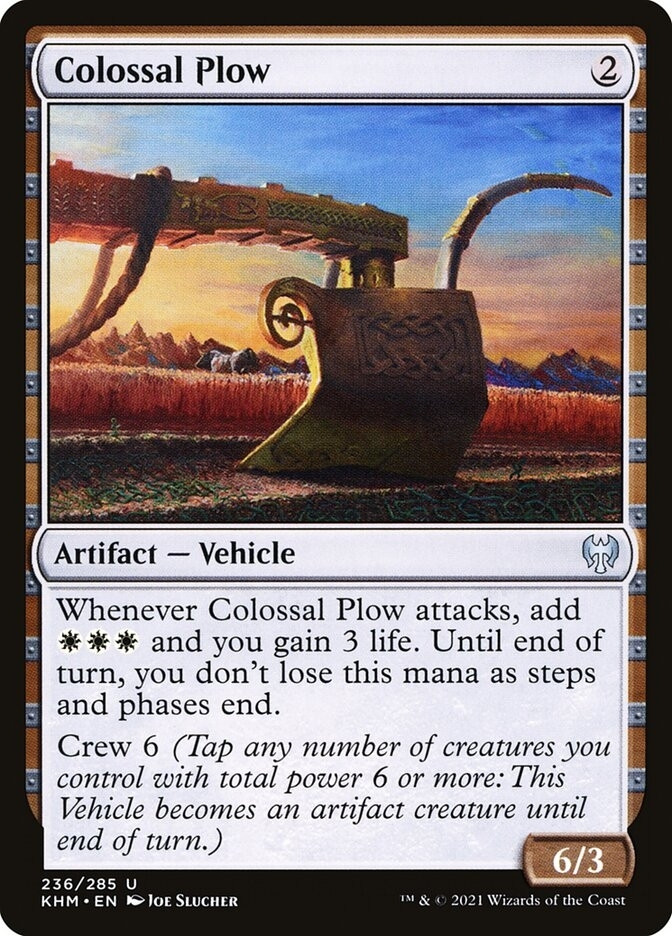 Colossal Plow
{2}
Artifact — Vehicle

Whenever Colossal Plow attacks, add {W}{W}{W} and you gain 3 life. Until end of turn, you don’t lose this mana as steps and phases end.

Crew 6 (Tap any number of creatures you control with total power 6 or more: This Vehicle becomes an artifact creature until end of turn.)

6/3
Illustrated by Joe Slucher