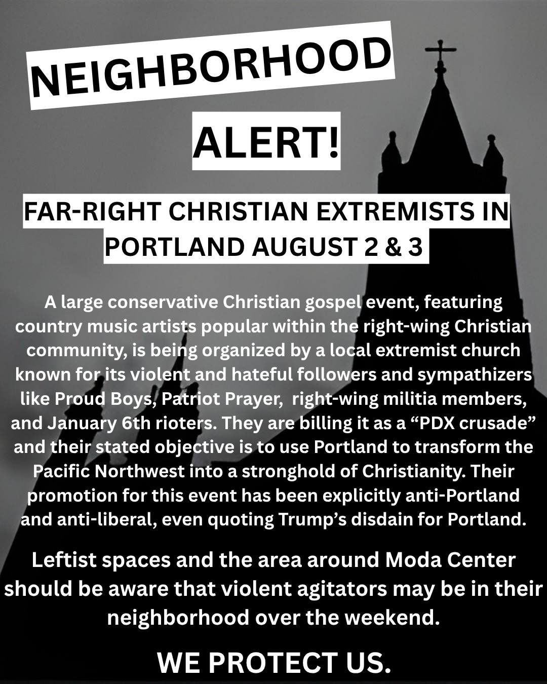 NEIGHBORHOOD
ALERT!
FAR-RIGHT CHRISTIAN EXTREMISTS IN
PORTLAND AUGUST 2 & 3
A large conservative Christian gospel event, featuring country music artists popular within the right-wing Christian community, is being organized by a local extremist church known for its violent and hateful followers and sympathizers like Proud Boys, Patriot Prayer, right-wing militia members, and January 6th rioters. They are billing it as a "PDX crusade" and their stated objective is to use Portland to transform the Pacific Northwest into a stronghold of Christianity. Their promotion for this event has been explicitly anti-Portland and anti-liberal, even quoting Trump's disdain for Portland.
Leftist spaces and the area around Moda Center should be aware that violent agitators may be in their neighborhood over the weekend.
WE PROTECT US.