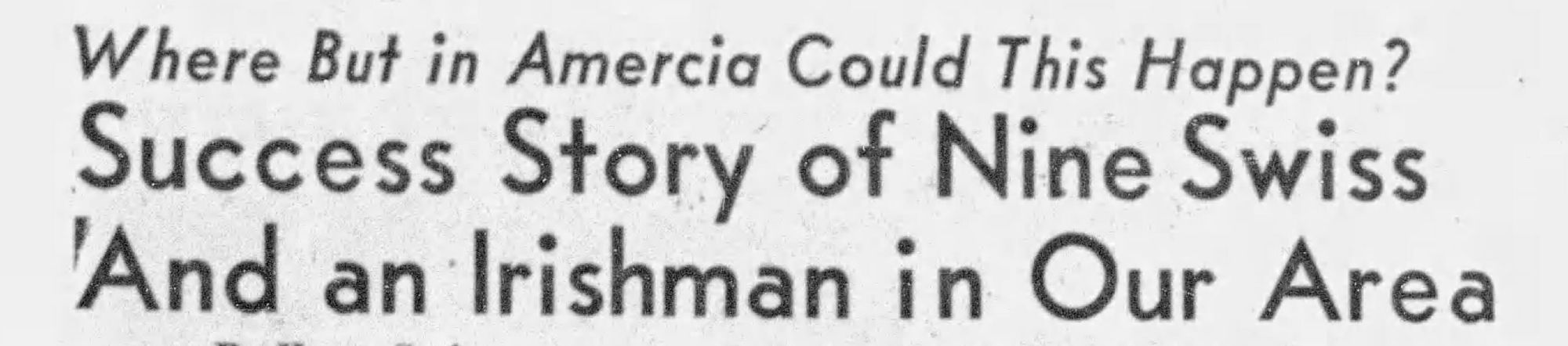 Where but in Amercia [sic] could this happen?

Success Story of Nine Swiss And an Irishman in Our Area

The Salinas Californian, Aug 15 1953