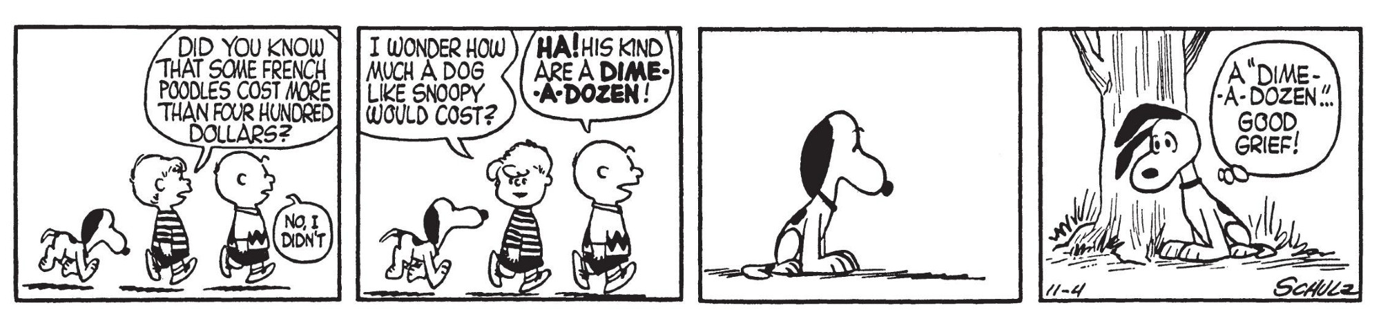 Schroeder: Did you know that some french poodles cost more than four hundred dollars each? I wonder how much a dog like Snoopy would cost.
Charlie Brown: HA! His kind are a DIME-A-DOZEN.
Snoopy pauses, shocked, and leans his head against a tree. "A dime-a-dozen" ... good grief!"