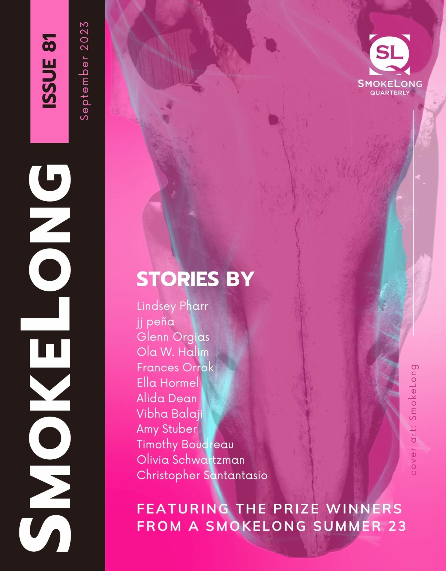 Image of the lower part of a horse's face with skull superimposed, on a Barbie-pink background. Text: "SmokeLong Issue 81
September 2023. Featuring the prize winners from A SmokeLong Summer 23. Stories by
Olivia Schwartzman
Ola W. Halim
Amy Stuber
Ella Hormel
Alida Dean
Vibha Balaji 
jj peña
Glenn Orgias
Timothy Boudreau
Frances Orrok
Lindsey Pharr
Christopher Santantasio"