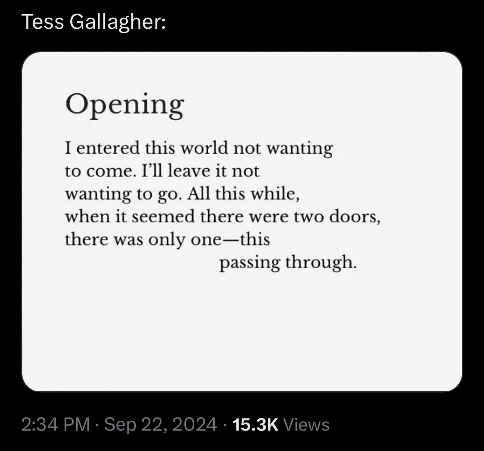 Opening (by Tess Gallagher)

I entered this world not wanting
To come. I’ll leave it not
Wanting to go. All this while,
When it seemed there were two doors,
There was only one—this
                          passing through.