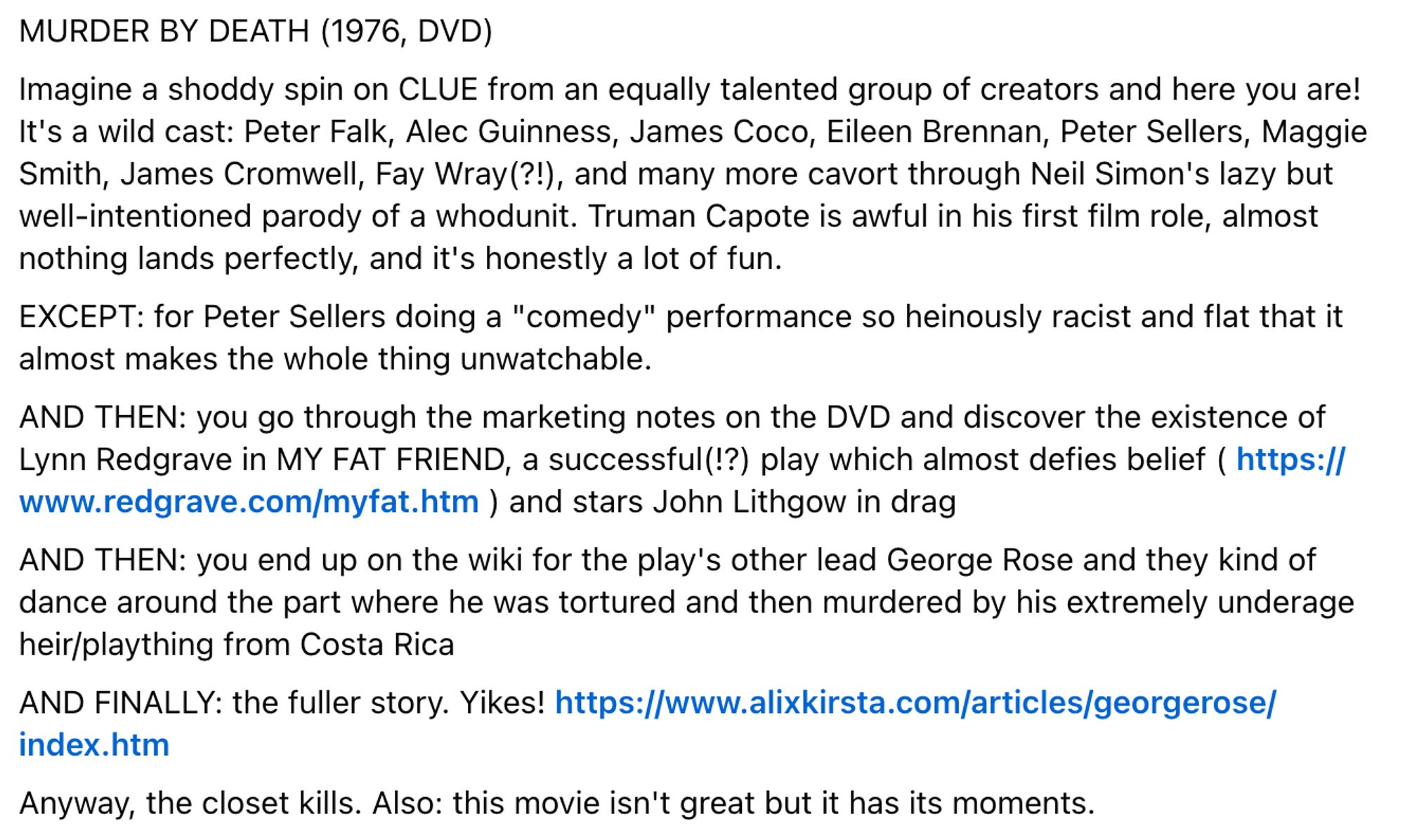 MURDER BY DEATH (1976, DVD)

Imagine a shoddy spin on CLUE from an equally talented group of creators and here you are! It's a wild cast: Peter Falk, Alec Guinness, James Coco, Eileen Brennan, Peter Sellers, Maggie Smith, James Cromwell, Fay Wray(?!), and many more cavort through Neil Simon's lazy but well-intentioned parody of a whodunit. Truman Capote is awful in his first film role, almost nothing lands perfectly, and it's honestly a lot of fun.
EXCEPT: for Peter Sellers doing a "comedy" performance so heinously racist and flat that it almost makes the whole thing unwatchable.
AND THEN: you go through the marketing notes on the DVD and discover the existence of Lynn Redgrave in MY FAT FRIEND, a successful(!?) play which almost defies belief ( https://www.redgrave.com/myfat.htm ) and stars John Lithgow in drag
AND THEN: you end up on the wiki for the play's other lead George Rose and they kind of dance around the part where he was tortured and then murdered by his extremely underage