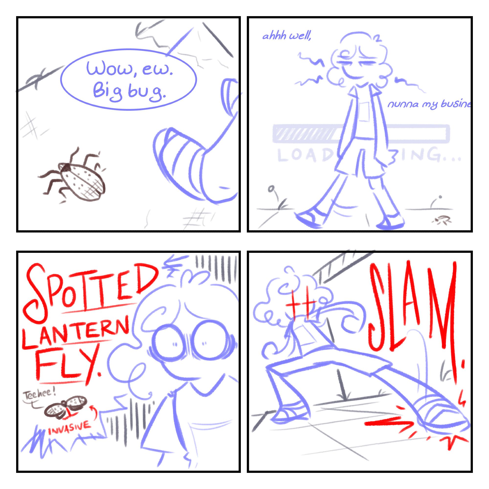 A sketchy four-panel comic. Panel 1: A top-down view of the sidewalk, where a spotted brown insect can be seen. Off-screen, a person says, "Wow, ew. Big bug." Panel 2: The person keeps walking, looking tired. A loading bar is faintly visible in the background. Text around them reads, "ahhh well, nunna my business" Panel 3: A closer shot of the person looking mortified. "SPOTTED LANTERN FLY (INVASIVE)" is handwritten in red, with a little visual accompaniment of the insect saying "Teehee!" Panel 4: The person, drawn in an exaggerated action pose, stomps on the bug with flashing red eyes and a dramatic "SLAM".