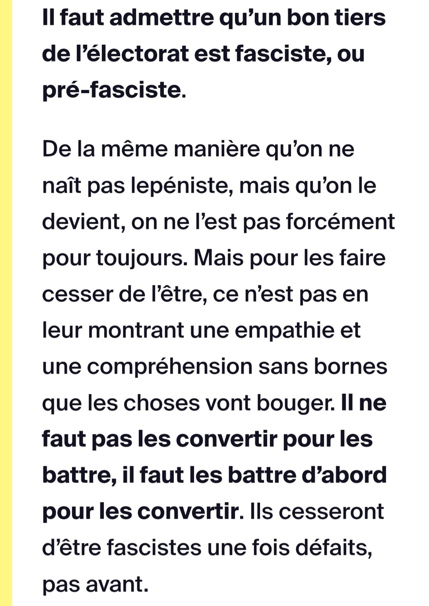 Extrait de l'article de Streetpress sur les électeurs du RN mentionné dans le 1er post.
Pour résumer, il dit qu'il faut admettre qu'un bon tiers de l'électorat est fasciste ou pré-fasciste.
Aussi, il dit qu'il ne faut pas les "convertir" pour les battre, mais qu'il faut les battres d'abord pour les "convertir". Ils cesseront d'être fascistes une fois défaits, pas avant.