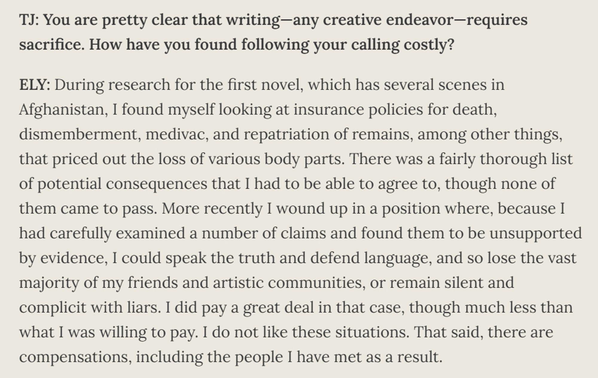 ELY: During research for the first novel, which has several scenes in Afghanistan, I found myself looking at insurance policies for death, dismemberment, medivac, and repatriation of remains, among other things, that priced out the loss of various body parts. There was a fairly thorough list of potential consequences that I had to be able to agree to, though none of them came to pass. More recently I wound up in a position where, because I had carefully examined a number of claims and found them to be unsupported by evidence, I could speak the truth and defend language, and so lose the vast majority of my friends and artistic communities, or remain silent and complicit with liars. I did pay a great deal in that case, though much less than what I was willing to pay. I do not like these situations. That said, there are compensations, including the people I have met as a result
