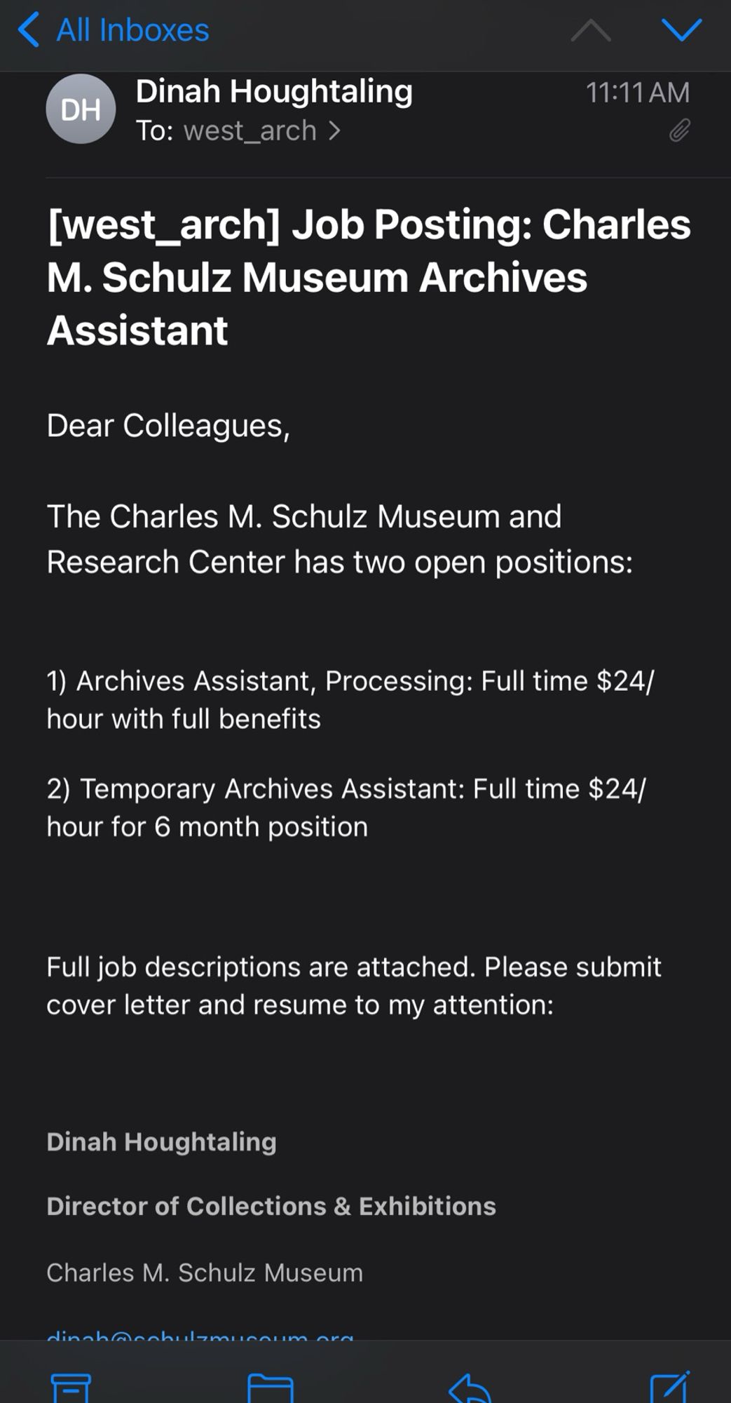 ‹ All Inboxes
DH
Dinah Houghtaling
To: west_arch ›
く
11:11 AM
[west_arch] Job Posting: Charles
M. Schulz Museum Archives
Assistant
Dear Colleagues,
The Charles M. Schulz Museum and Research Center has two open positions:
1) Archives Assistant, Processing: Full time $24/ hour with full benefits
2) Temporary Archives Assistant: Full time $24/ hour for 6 month position
Full job descriptions are attached. Please submit cover letter and resume to my attention:
Dinah Houghtaling
Director of Collections & Exhibitions
Charles M. Schulz Museum
Ainohoonhulaminnimm
미
/