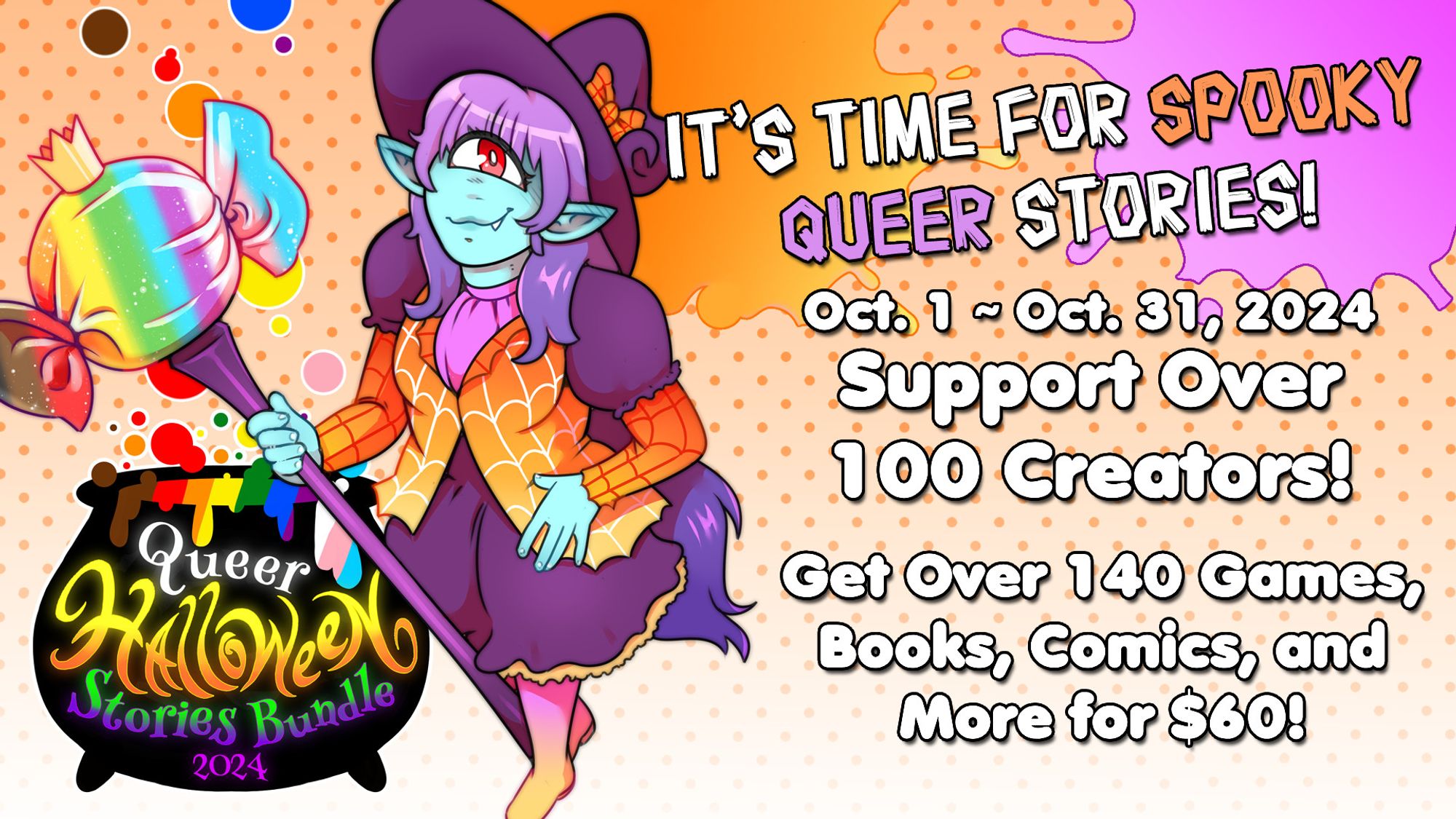 An image promoting the Queer Halloween Stories Bundle 2024, featuring Candy the Cyclops next to a cauldron-shaped logo on the left side. Her outfit is a purple witch hat with an orange bow, an orange jacket with a spiderweb design, a purple dress with puffy shoulders and yellow lace at the bottom, and purple-orange ombre socks. She wields a scepter whose staff is purple and top is shaped like a piece of Progress Flag-colored candy with a crown on it. Differently colored bubbles float out of the cauldron. The background is an orange gradient with an orange halftone from the top fading out to the bottom with an orange splatter behind Candy's hat and a purple splatter in the top right corner. On the right half of the image is text that reads: "It's Time For Spooky Queer Stories! October 1 to 31,  2024. Support over 100 creators! Get over 140 games, books, comics, and more for $60!"