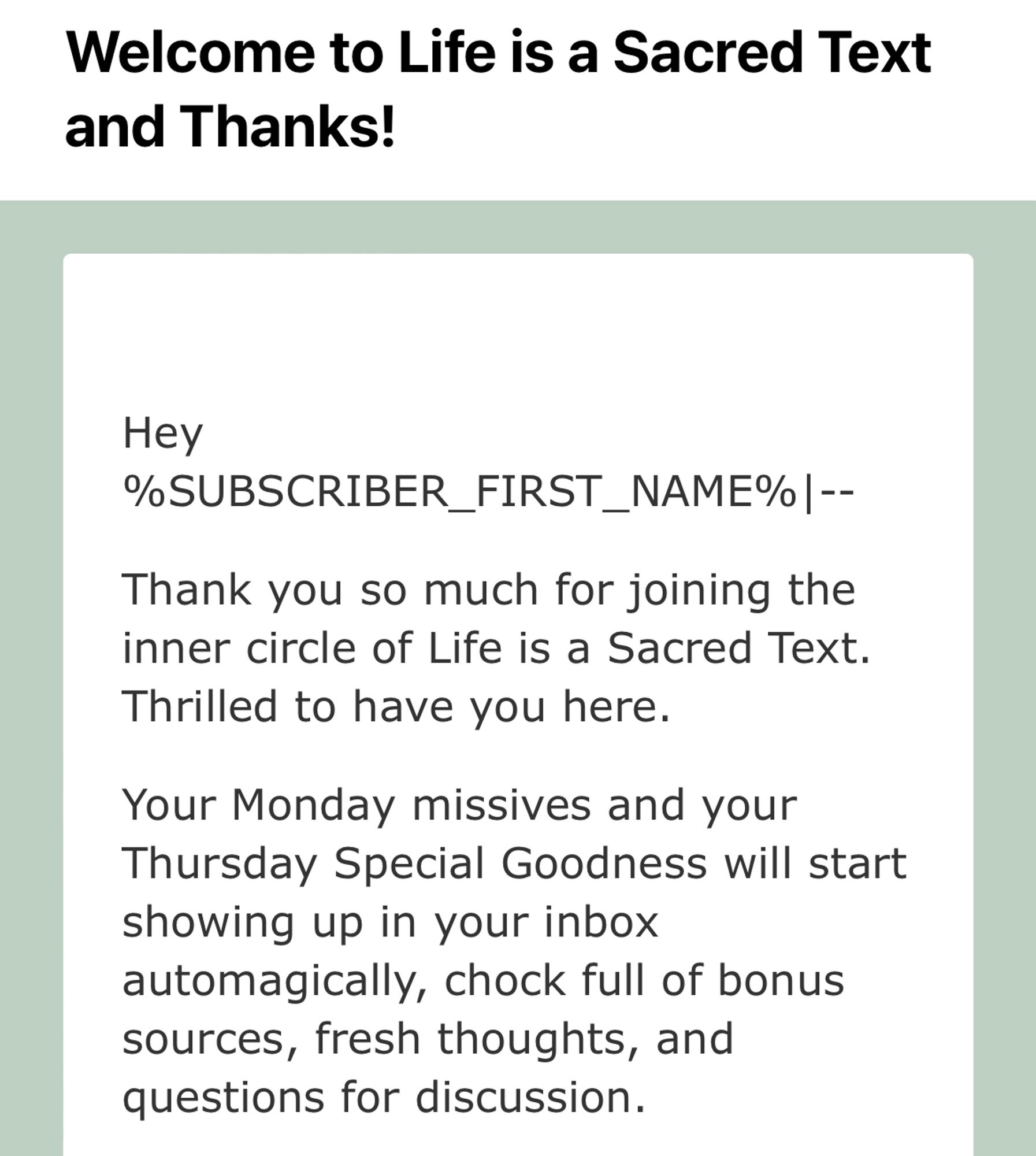 Subject: Welcome to Life is a Sacred Text and Thanks!
Email body: Hey (variable for subscriber first name plus some lines and dashes),
Thank you so much for joining the inner circle of Life is a Sacred Text.
Thrilled to have you here.
Your Monday missives and your Thursday Special Goodness will start showing up in your inbox automagically, chock full of bonus sources, fresh thoughts, and questions for discussion.