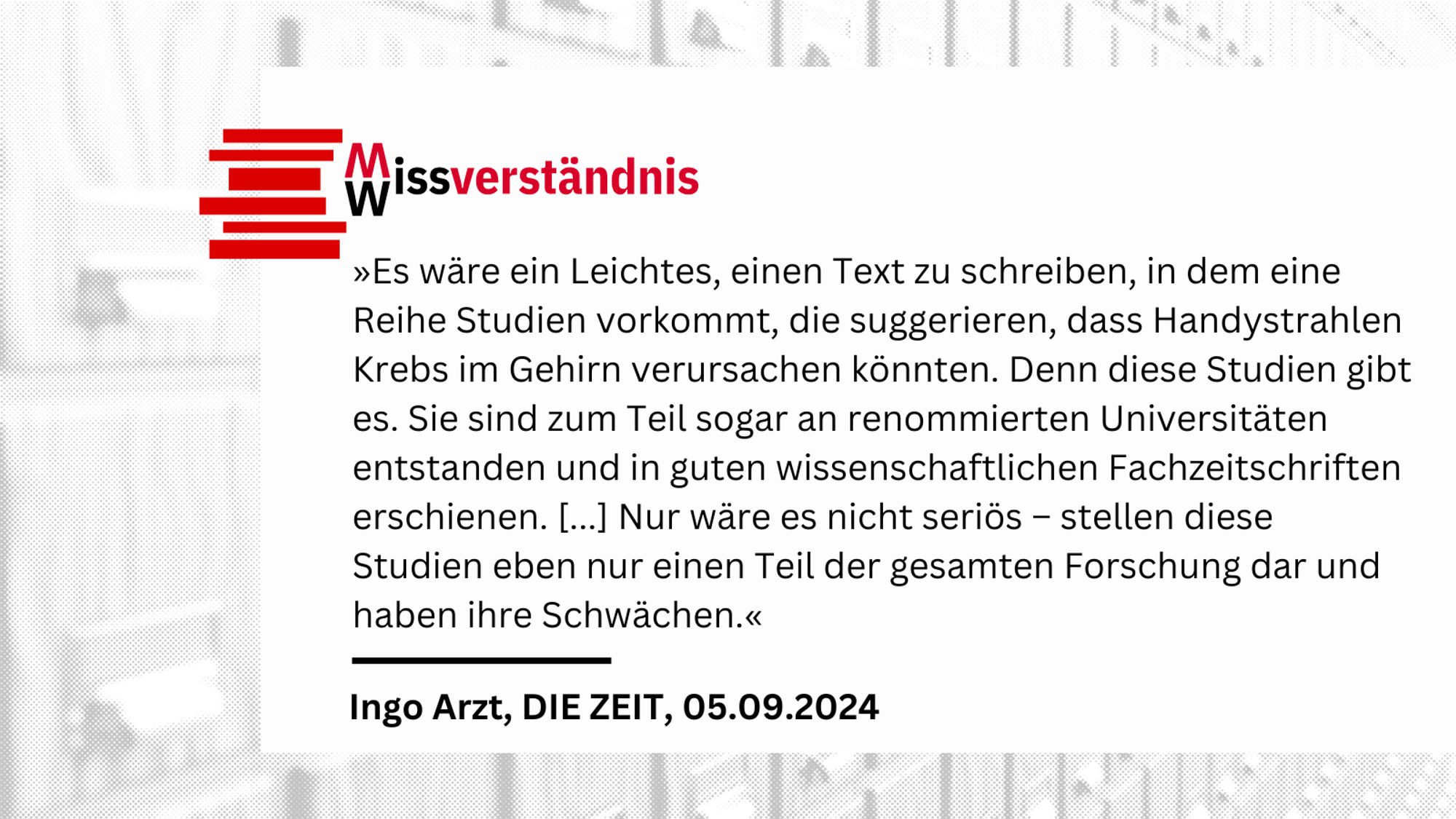 »Es wäre ein Leichtes, einen Text zu schreiben, in dem eine Reihe Studien vorkommt, die suggerieren, dass Handystrahlen Krebs im Gehirn verursachen könnten. Denn diese Studien gibt es. Sie sind zum Teil sogar an renommierten Universitäten entstanden und in guten wissenschaftlichen Fachzeitschriften erschienen. [...] Nur wäre es nicht seriös – stellen diese Studien eben nur einen Teil der gesamten Forschung dar und haben ihre Schwächen.«