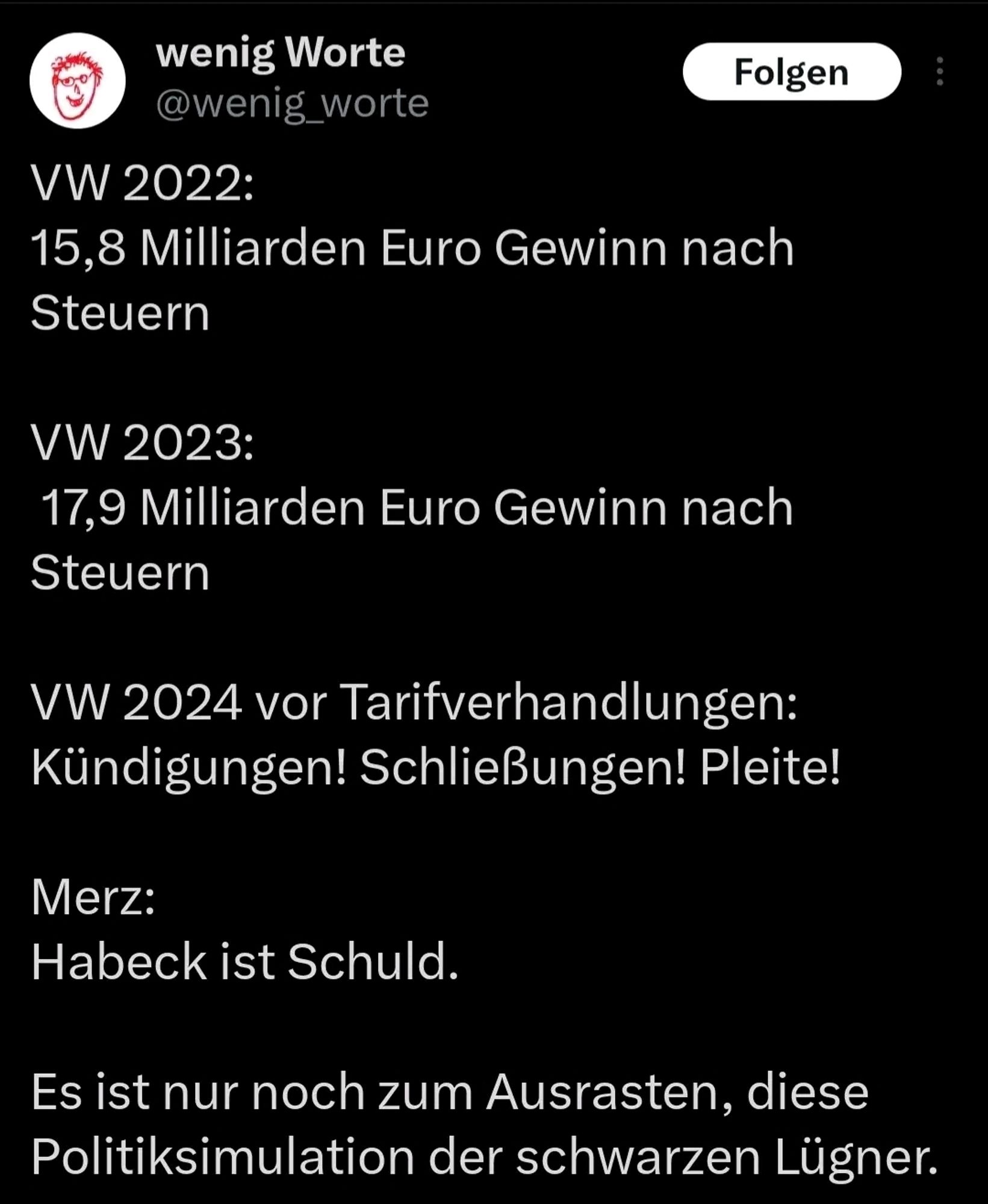 wenig Worte

@wenig_worte

Folgen

VW 2022: 15,8 Milliarden Euro Gewinn nach Steuern

VW 2023: 17,9 Milliarden Euro Gewinn nach Steuern

VW 2024 vor Tarifverhandlungen: Kündigungen! Schließungen! Pleite!

Merz: Habeck ist Schuld.

Es ist nur noch zum Ausrasten, diese Politiksimulation der schwarzen Lügner.