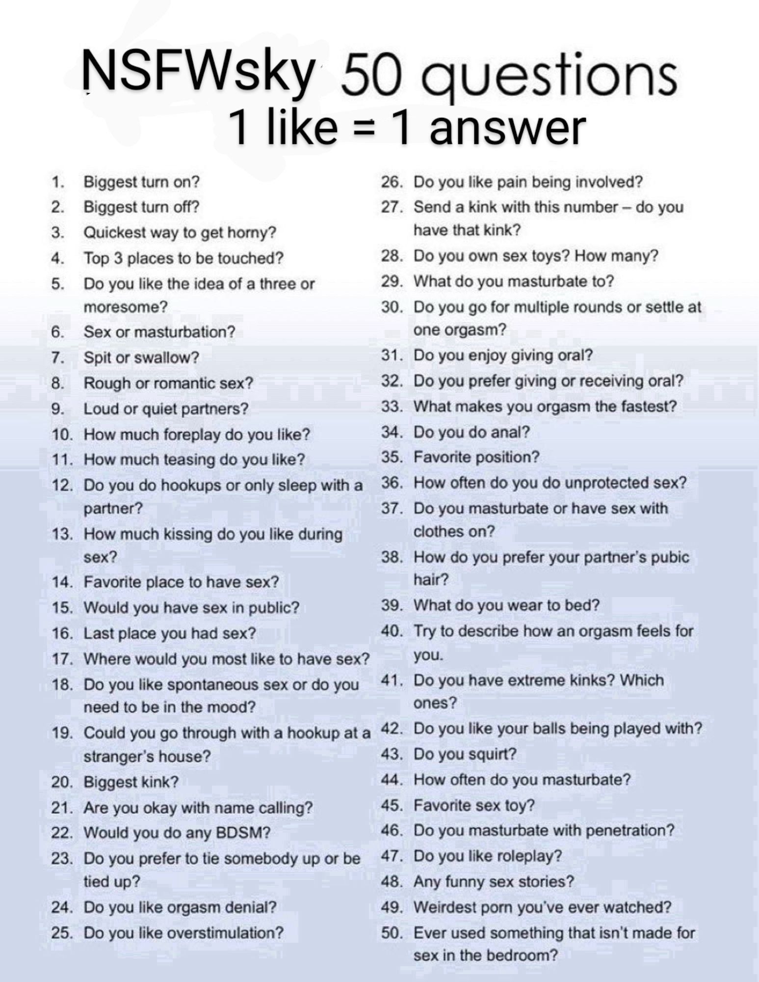 NSFWsky 50 questions
1 like = 1 answer
1. Biggest turn on?
26. Do you like pain being involved?

2. Biggest turn off?
27. Send a kink with this number - do you

3. Quickest way to get horny?
have that kink?

4. Top 3 places to be touched?
28. Do you own sex toys? How many?

5. Do you like the idea of a three or moresome?
29. What do you masturbate to?
30. Do you go for multiple rounds or settle at
6. Sex or masturbation?
one orgasm?

7. Spit or swallow?
31. Do you enjoy giving oral?

8. Rough or romantic sex?
32. Do you prefer giving or receiving oral?

9. Loud or quiet partners?
33. What makes you orgasm the fastest?

10. How much foreplay do you like?
34. Do you do anal?

11. How much teasing do you like?
35. Favorite position?

12. Do you do hookups or only sleep with a

36. How often do you do unprotected sex?
partner?
13. How much kissing do you like during sex?
37. Do you masturbate or have sex with clothes on?
38. How do you prefer your partner's pubic
14. Favorite place to have